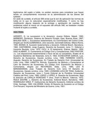 legitimarios del sujeto a tutela, no existen razones para considerar que hayan
tenido un comportamiento incorrecto en la administración de los bienes del
tutelado.
En sede de curatela, el artículo 568 anota que le son de aplicación las normas de
tutela en lo que no estuvieran especialmente modificadas. Y como no hay
modificación alguna respecto de la entrega y aprobación de cuentas, los
problemas sobre el menor en el supuesto del artículo 546, se trasladan mutatis
mutandi al sujeto a curatela.
DOCTRINA
AZZARITI, G. Le successioni e le donazioni. Jovene Editore. Nápoli, 1990;
BARBERO, Doménico. Sistema de Derecho Privado. Ejea, Buenos Aires, 1967;
BIGLlAZI GERI, L. Successioni testamentarie. En Commentario del Codice Civile.
Dirigido por SCIALOJABRANCA, Libro secondo. Zanichelli Editores. Milano-Roma,
1993; BIONDI, B. Sucesión testamentaria y donación. Editorial Bosch. Barcelona,
1960; CASTAÑEDA, Jorge Eugenio. Derecho de Sucesión, tomo 11. Editorial e
Imprenta Bautista. Lima, 1975; CICU, A. El testamento. Edersa. Madrid, 1959;
DIAZ ALABART, S. Comentarios al Código Civil y Compilaciones; DIEZ PASTOR,
J.L. Las disposiciones testamentarias a favor de los no concebidos. Anales de la
Academia Matritense del Notariado, tomo 6, 1952; ECHECOPAR GARCIA, Luis.
Derecho de Sucesiones. Gaceta Jurídica, Lima, 1999; FERRERO COSTA,
Augusto. Derecho de Sucesiones. En Tratado de Derecho Civil. Universidad de
Lima. Lima, 1994; LANATTA, Rómulo. Exposición de Motivos y Comentarios al
Libro de Derecho de Sucesiones. En Código Civil. Exposición de Motivos y
Comentarios, dirigido por REVOREDO, Delia. Lima, 1985; LEO N
BARANDIARAN, José. Tratado de Derecho Civil, tomo VII Derecho de
Sucesiones. Gaceta Jurídica, Lima, 1995; LOHMANN LUCA DE TENA, Guillermo.
Derecho de Sucesiones, tomo l. Fondo Editorial de la Pontificia Universidad
Católica del Perú. Lima, 1995; LOPEZ y LOPEZ, A. Derecho de Sucesiones. Bajo
la dirección de CAPILLA RONCERO Y otros. Tirant lo Blanch. Valencia, 1972;
ROCA SASTRE, L. Derecho de Sucesiones. Editorial Bosch. Barcelona, 1989;
RODRIGUEZ GREZ, P. Instituciones de Derecho Sucesorio. Editorial Jurídica de
Chile. Santiago, 1993; VALVERDE, Emilio. El Derecho de Sucesión en el Código
Civil Peruano. Imprenta del Ministerio de Guerra. Lima, 1951.

 