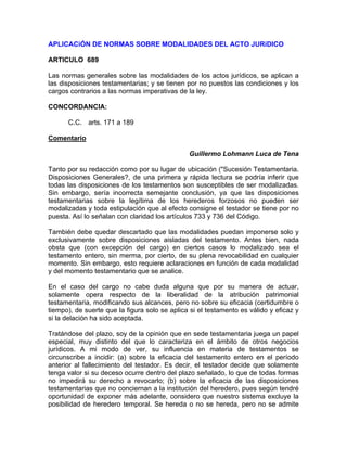 APLICACiÓN DE NORMAS SOBRE MODALIDADES DEL ACTO JURíDICO
ARTICULO 689
Las normas generales sobre las modalidades de los actos jurídicos, se aplican a
las disposiciones testamentarias; y se tienen por no puestos las condiciones y los
cargos contrarios a las normas imperativas de la ley.
CONCORDANCIA:
C.C. arts. 171 a 189
Comentario
Guillermo Lohmann Luca de Tena
Tanto por su redacción como por su lugar de ubicación ("Sucesión Testamentaria.
Disposiciones Generales?, de una primera y rápida lectura se podría inferir que
todas las disposiciones de los testamentos son susceptibles de ser modalizadas.
Sin embargo, sería incorrecta semejante conclusión, ya que las disposiciones
testamentarias sobre la legítima de los herederos forzosos no pueden ser
modalizadas y toda estipulación que al efecto consigne el testador se tiene por no
puesta. Así lo señalan con claridad los artículos 733 y 736 del Código.
También debe quedar descartado que las modalidades puedan imponerse solo y
exclusivamente sobre disposiciones aisladas del testamento. Antes bien, nada
obsta que (con excepción del cargo) en ciertos casos lo modalizado sea el
testamento entero, sin merma, por cierto, de su plena revocabilidad en cualquier
momento. Sin embargo, esto requiere aclaraciones en función de cada modalidad
y del momento testamentario que se analice.
En el caso del cargo no cabe duda alguna que por su manera de actuar,
solamente opera respecto de la liberalidad de la atribución patrimonial
testamentaria, modificando sus alcances, pero no sobre su eficacia (certidumbre o
tiempo), de suerte que la figura solo se aplica si el testamento es válido y eficaz y
si la delación ha sido aceptada.
Tratándose del plazo, soy de la opinión que en sede testamentaria juega un papel
especial, muy distinto del que lo caracteriza en el ámbito de otros negocios
jurídicos. A mi modo de ver, su influencia en materia de testamentos se
circunscribe a incidir: (a) sobre la eficacia del testamento entero en el período
anterior al fallecimiento del testador. Es decir, el testador decide que solamente
tenga valor si su deceso ocurre dentro del plazo señalado, lo que de todas formas
no impedirá su derecho a revocarlo; (b) sobre la eficacia de las disposiciones
testamentarias que no conciernan a la institución del heredero, pues según tendré
oportunidad de exponer más adelante, considero que nuestro sistema excluye la
posibilidad de heredero temporal. Se hereda o no se hereda, pero no se admite

 