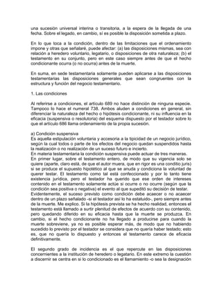 una sucesión universal interina o transitoria, a la espera de la llegada de una
fecha. Sobre el legado, en cambio, sí es posible la disposición sometida a plazo.
En lo que toca a la condición, dentro de las limitaciones que el ordenamiento
impone y otras que señalaré, puede afectar: (a) las disposiciones mismas, sea con
relación a heredero voluntario, legatario, o disposiciones de otra naturaleza; (b) el
testamento en su conjunto, pero en este caso siempre antes de que el hecho
condicionante ocurra (o no ocurra) antes de la muerte.
En suma, en sede testamentaria solamente pueden aplicarse a las disposiciones
testamentarias las disposiciones generales que sean congruentes con la
estructura y función del negocio testamentario.
1. Las condiciones
Al referirse a condiciones, el artículo 689 no hace distinción de ninguna especie.
Tampoco lo hace el numeral 738. Ambos aluden a condiciones en general, sin
diferenciar la naturaleza del hecho o hipótesis condicionante, ni su influencia en la
eficacia (suspensiva o resolutoria) del esquema dispuesto por el testador sobre lo
que el artículo 686 llama ordenamiento de la propia sucesión.
a) Condición suspensiva
Es aquella estipulación voluntaria y accesoria a la tipicidad de un negocio jurídico,
según la cual todos o parte de los efectos del negocio quedan suspendidos hasta
la realización o no realización de un suceso futuro e incierto.
En materia testamentaria la condición suspensiva puede actuar de tres maneras.
En primer lugar, sobre el testamento entero, de modo que su vigencia solo se
quiere (aparte, claro está, de que el autor muera, que en rigor es una conditio juris)
si se produce el supuesto hipotético al que se anuda y condiciona la voluntad de
querer testar. El testamento como tal está confeccionado y por lo tanto tiene
existencia jurídica, pero el testador ha querido que ese orden de intereses
contenido en el testamento solamente actúe si ocurre o no ocurre (según que la
condición sea positiva o negativa) el evento al que supeditó su decisión de testar.
Evidentemente, el suceso previsto como condición debe acaecer o no acaecer
dentro de un plazo señalado -si el testador así lo ha estatuido-, pero siempre antes
de la muerte. Me explico. Si la hipótesis prevista se ha hecho realidad, entonces el
testamento está llamado a surtir plenitud de efectos de acuerdo con su contenido,
pero quedando diferido en su eficacia hasta que la muerte se produzca. En
cambio, si el hecho condicionante no ha llegado a producirse para cuando la
muerte sobreviene, ya no es posible esperar más, de modo que no habiendo
sucedido lo previsto por el testador se considera que no quería haber testado; esto
es, que no quería lo dispuesto y entonces el testamento carece de eficacia
definitivamente.
El segundo grado de incidencia es el que repercute en las disposiciones
concernientes a la institución de heredero o legatario. En este extremo la cuestión
a discernir se centra en si lo condicionado es el llamamiento -o sea la designación

 