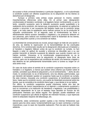 de sucesor a título universal (heredero) o particular (Iegatario)-, o si lo subordinado
a condición puesta con efectos suspensivos es la adquisición de los bienes (o
derechos) por el designado.
Aunque a primera vista ambas cosas parezcan lo mismo, existen
importantísimas diferencias entre ellas. En el primer caso (designación
condicionada) el heredero nombrado o el legatario tienen nombramiento -y, por lo
tanto, vocación sucesoria- pero la delación sucesoria queda supeditada a la
realización de la condición, de manera que, propiamente, no estarían en aptitud de
aceptar o renunciar ni ser sucesores del testador hasta que la condición tenga
lugar; y en todo caso la aceptación sería ineficaz porque no se ha producido el
supuesto condicionante. En el segundo caso el nombramiento es firme y
efectivamente habría sucesor (heredero o legatario) y se produciría delación en
sus personas, pero todavía con incertidumbre sobre la titularidad de los bienes,
que solo adquirirán cuando y si la condición se realiza.
La diversidad de consecuencias es crucial, porque según se trate de una opción o
de otra, es distinta la repercusión en la transmisibilidad de los eventuales
derechos. Si lo condicionado resulta ser la designación efectuada por el testador y
el heredero o legatario fallecen antes de que la condición se cumpla, no han
llegado a estar en aptitud de suceder y entonces es discutible que a su vez
puedan transmitir el derecho sucesoral de delación que cuando mueren aún no
habían recibido. Viceversa, si lo condicionado suspensivamente no es la
institución o nombramiento sino la adquisición, el designado tiene título de
sucesor, pero con la expectativa sub conditione de recibir una herencia o legado y
ese derecho es tan perfectamente transmisible como si tuviera su origen en un
acto entre vivos.
En caso de duda sobre el sentido de la condición suspensiva impuesta sobre un
heredero o un legatario, a menos que existan otros criterios que ilustren sobre el
sentido, considero que afecta la adquisición y no el nombramiento. °, dicho de otro
modo, lo condicionado no es el llamamiento, sino los efectos patrimoniales, que
por decisión del testador quedan en suspenso hasta que la condición se cumpla.
De esta manera, impuesta una condición suspensiva, el beneficiario aceptante
tiene, hasta que la condición ocurra, una suerte de titularidad provisional sobre los
bienes, que se consolida si la condición tiene lugar, y que decae si no se realiza.
Por último, la condición suspensiva puede imponerse sobre otro tipo de
disposiciones de menor trascendencia en el régimen u ordenamiento sucesoral y
que no conciernan a la institución de herederos o legatarios. Las posibilidades y
variantes dependerán de lo que el testador haya decidido en función de los
particulares intereses que desee regular. Por ejemplo: puede establecer una
condición suspensiva que afecte el régimen de indivisión forzosa, o que repercuta
sobre lo estipulado respecto del albaceazgo, etc.
Obviamente, estas condiciones quedan sujetas a las mismas limitaciones que
operan para los otros casos: fundamentalmente que no sean contrarias a normas
imperativas y que no sean de imposible realización. Pero de esto se hablará más
adelante.

 