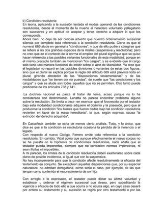 b) Condición resolutoria
En teoría, aplicando a la sucesión testada el modus operandi de las condiciones
resolutorias, desde el momento de la muerte el heredero voluntario yellegatario
son sucesores y en aptitud de aceptar y tener derecho a adquirir lo que les
corresponda.
Ahora bien, no deja de ser curioso advertir que nuestro ordenamiento sucesoral
silencia por completo toda referencia a la condición resolutoria. Cierto es que el
numeral 689 alude en general a "condiciones", y que de ello pudiera colegirse que
se refiere a las dos grandes especies de la misma (suspensiva y resolutoria); pero
no creo que en el contexto de la norma el empleo del plural signifique que se quiso
hacer referencia a las posibles variantes funcionales de esta modalidad, porque en
el mismo precepto también se mencionan "los cargos", y es evidente que el cargo
solo tiene una manera funcional de incidir sobre el acto de liberalidad. Yo creo que
el legislador no reparó en las posibles divisiones o variantes de estas dos figuras,
sino que el plural se explica porque la regla del artículo 689 está prevista toda en
plural, girando alrededor de las "disposiciones testamentarias" y de las
modalidades que "se tienen por no puestas", de suerte que "las condiciones y los
cargos" a que se alude son todos aquellos que no se permiten. Otro tanto puede
predicarse de los artículos 738 y 741.
La doctrina nacional es parca al tratar del tema, acaso porque no lo ha
considerado con detenimiento. Lanatta no parece encontrar problema alguno
sobre la resolución. Se limita a decir -en esencia- que el favorecido por el testador
bajo esta modalidad condicionante adquiere el dominio y la posesión, pero que al
producirse la condición "los bienes que fueron dados bajo tal condición resolutoria
revierten en favor de la masa hereditaria", lo que, según expresa, causa "la
extinción del derecho adquirido".
En Castañeda también se echa de menos cierto análisis. Todo, y lo único, que
dice es que si la condición es resolutoria ocasiona la pérdida de la herencia o el
legado.
Con respecto al nuevo Código, Ferrero omite toda referencia a la condición
resolutoria. En cambio, Vidal opina que aunque efectivamente el nuevo corpus no
se ha puesto en la hipótesis de condiciones resolutorias, nada obsta que el
testador pueda imponerlas, siempre que no contraríen normas imperativas, ni
sean ilícitas ni imposibles.
A mi parecer, los límites de la condición resolutoria deben examinarse sobre cada
plano de posible incidencia, al igual que con la suspensiva.
No hay inconveniente para que la condición afecte resolutivamente la eficacia del
testamento en conjunto. Se exceptúan aquellas disposiciones que, por su especial
naturaleza, no admitan derogatoria, como sería el caso, por ejemplo, de las que
tengan como contenido el reconocimiento de un hijo.
Con arreglo a lo expresado, el testador puede dictar su última voluntad y
establecer u ordenar el régimen sucesoral que desea, pero supeditando la
vigencia y eficacia de todo ello a que ocurra o no ocurra algo, en cuyo caso cesará
por entero su testamento y su sucesión se regirá por otro testamento o por las

 
