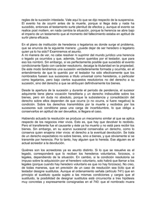 reglas de la sucesión intestada. Vale aquí lo que se dijo respecto de la suspensiva.
El evento ha de ocurrir antes de la muerte, porque si llega ésta y nada ha
sucedido, entonces el testamento surte plenitud de efectos y, aunque el evento se
realice post mottem, en nada cambia la situación, porque la herencia se abre bajo
el imperio de un testamento que al momento del fallecimiento estaba en aptitud de
surtir plena eftcacia.
En el plano de institución de herederos o legatarios es donde surge el problema,
que se enuncia de la siguiente manera: ¿puede dejar de ser heredero o legatario
quien ya lo ha sido? Examinemos el asunto.
A mi manera de ver, no cabe resolver ni suprimir del mundo jurídico una herencia
o legado ya ocurridos y que, además, fueron queridos por el testador, que para
eso los nombró. Sin embargo, sí es perfectamente posible que sucedido el evento
condicionante fijado con carácter resolutorio, decaiga la titularidad en la propiedad.
De este modo tendremos una sucesión verdaderamente formada y ocurrida, en el
entendimiento de que lo querido por el testador ha sido efectivamente que los
nombrados fuesen sus sucesores a título universal como herederos, o particular
como legatarios, pero bajo ciertos supuestos resolutorios no del derecho a su
sucesión, sino del derecho a que se atribuyan definitivamente los bienes.
Desde la apertura de la sucesión y durante el período de pendencia, el sucesor
adquirente tiene plena vocación hereditaria y un derecho indiscutible sobre los
bienes, pero sin duda no absoluto, porque la subsistencia y consolidación del
derecho sobre ellos dependen de que ocurra (o no ocurra, si fuere negativa) la
condición. Sobre los derechos transmitidos por la muerte y recibidos por los
sucesores sub conditione pesa una carga de incertidumbre, lo que obliga a
conservarlos en aptitud de ser devueltos, si llegara el caso.
Habiendo actuado la resolución se produce un mecanismo similar al que se aplica
respecto de los negocios inter vivos. Esto es, que hay que devolver lo recibido.
Pero el transferente fue el causante y éste ya ha muerto y no está para recibir los
bienes. Sin embargo, en su acervo sucesoral conservaba un derecho, como lo
conserva quien enajena inter vivos: el derecho a la eventual devolución. Se trata
de un derecho expectaticio no sobre bienes, sino a bienes, y que obviamente sí se
transmite por herencia. Por lo tanto, hay alguien que lo hereda. Ese alguien es el
actual acreedor a la devolución.
Quiénes son los acreedores ya es asunto distinto. Si lo que se resuelve es el
legado, corresponderá que lo reciban los herederos voluntarios, forzosos, o
legales, dependiendo de la situación. En cambio, si la condición resolutoria se
impuso sobre la adquisición por el heredero voluntario, solo habrá que llamar a los
legales (porque cuando hay heredero voluntario es que no hay forzosos). No creo,
de todas maneras, que en previsión de un caso de resolución sea lícito que el
testador designe sustitutos. Aunque el ordenamiento señala (artículo 741) que en
principio el sustituto queda sujeto a las mismas condiciones y cargos que el
sustituido, la posibilidad de designar sustitutos está circunscrita a tres hipótesis
muy concretas y expresamente consignadas en el 740: que el nombrado muera

 