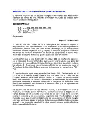 RESPONSABILIDAD LIMITADA O INTRA VIRES HEREDITATIS
El heredero responde de las deudas y cargas de la herencia solo hasta donde
alcancen los bienes de ésta. Incumbe al heredero la prueba del exceso, salvo
cuando exista inventario judicial.
CONCORDANCIAS:
C.C. arts. 662, 857, 869, 870, 871 a 880
C. T. arts. 17 inc. 1), 25
LEY 26887 art. 276
Comentario
Augusto Ferrero Costa
El artículo 658 del Código de 1936 consagraba sin excepción alguna la
responsabilidad intra vires hereditatis. Ésta entraña una aceptación bajo beneficio
de inventario, la cual, como bien dicen Ripert y Boulanger, es un temperamento
intermedio entre la aceptación pura y simple y la renuncia. Acogía el sistema de
trasmisión del resultado matemático de restar las obligaciones al activo, hasta
donde éste alcanzara, de manera que los sucesores recibían el saldo.
Lanatta señaló que la sola declaración del artículo 658 era insuficiente, opinando
por la necesidad de exigir al heredero que haga inventario judicial para gozar del
beneficio de la responsabilidad limitada, teoría que plasmó en su anteproyecto en
los artículos 2 y 3, como se ha mencionado, al tratar de los acreedores, y que el
Proyecto de la Comisión Redactora recogió textualmente en sus artículos 708 y
709.
El maestro Lanatta tenía esbozada esta idea desde 1969. Efectivamente, en el
Libro en su Homenaje, Carlos Lagomarsino nos narra que en dicho año en
Córdoba, Argentina, el profesor peruano presidió la Comisión de Sucesiones que
debió analizar el tema del beneficio de inventario, sosteniendo en aquella ocasión
que debía imponerse al heredero beneficiario la obligación de inventariar como
presupuesto necesario para conservar el beneficio; tesis que fue aprobada con
abstenciones y disidencias.
De acuerdo con el texto de los artículos citados, si el heredero no hacía el
inventario, u ocultaba bienes hereditarios, o simulaba deudas o disponía de los
bienes dejados por el causante en perjuicio de los acreedores de la sucesión,
perdía el beneficio, y en consecuencia, respondía ultra vires hereditatis, lo cual
implicaba tener que afrontar ilimitadamente las obligaciones del difunto. Aceptar
esta tesis significaría acoger el sistema de la responsabilidad ilimitada como regla
general; y, por excepción, cuando el heredero hiciera inventario judicial, el sistema
de la responsabilidad limitada.

 