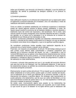 antes que el testador, que renuncie a la herencia o allegado, o que los pierda por
indignidad. No admite la posibilidad de designar sustituto si se produce la
resolución.
c) Condición potestativa
Esta calificación importa no a la eficacia de la disposición por su repercusión sobre
el reglamento sucesoral ordenado por el testador, sino a la naturaleza o modo de
realización del evento condicionante.
Como es sabido, la hipótesis establecida con incidencia suspensiva o resolutoria
puede ser casual (algunos autores la llaman causal), potestativa, o mixta. Se
reputa casual cuando la ocurrencia de tal hipótesis obedece a razones absoluta y
totalmente fuera del control del imponente y del beneficiario. Por lo tanto, será
casual cuando el suceso consignado como supuesto dependa del azar o consista,
por ejemplo, en un hecho de la naturaleza o en la conducta de un tercero sin
posibilidad de ser influida por los interesados en ella.
Se llaman condiciones potestativas aquellas que dependen arbitrariamente de la
decisión o voluntad de los sujetos involucrados en la relación a la que se adscribe
la condición como factor de su obligación, o que no le significan sacrificio alguno.
Se consideran condiciones mixtas aquellas cuya realización depende de la
conjunción de un hecho fortuito o casual y de la voluntad.
Pues bien, con respecto a la potestativa, el artículo 172 del Código estatuye que el
acto jurídico cuyos efectos están subordinados a condición suspensiva que
dependa de la exclusiva voluntad del deudor, es nulo. Y atendiendo a que el
numeral 689 dispone que se aplican a las disposiciones testamentarias las normas
sobre modalidades de los actos jurídicos, y no hace exclusión de la que regula la
potestativa ni atingencia alguna al respecto, hemos de preguntamos si puede no
ser aplicación en sede testamentaria.
A primera y cómoda vista pareciera ser que sí, por aquello del socorrido aforismo
que reza que ubi lex non distinguit, nec nos distinguere debemus. O sea que en
los testamentos tampoco se admiten las condiciones potestativas. Pero considero
incorrecta semejante conclusión.
Efectivamente, la razón jurídica del artículo 172 es impedir que el cumplimiento del
deber establecido en el acto jurídico quede sujeto a la libre voluntad del deudor,
con la realización de un hecho que depende de su exclusiva voluntad, o sea sin
intervención de esfuerzo o sacrificio alguno. Sin embargo, este razonamiento no
puede aplicarse a los testamentos, que de suyo son actos de liberalidad y en los
que el beneficiario es libre de querer serio o no, sin más expediente ni trámite que
renunciar o aceptar la herencia o el legado.
No existe, pues, inconveniente alguno para aceptar en los testamentos las
condiciones suspensivas potestativas siempre, por supuesto, que no sean ilícitas.
Lo que ocurre es que si el testador no ha fijado término para la realización del

 