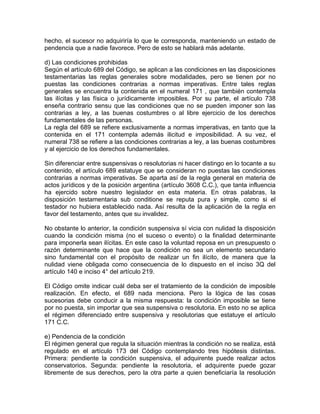 hecho, el sucesor no adquiriría lo que le corresponda, manteniendo un estado de
pendencia que a nadie favorece. Pero de esto se hablará más adelante.
d) Las condiciones prohibidas
Según el artículo 689 del Código, se aplican a las condiciones en las disposiciones
testamentarias las reglas generales sobre modalidades, pero se tienen por no
puestas las condiciones contrarias a normas imperativas. Entre tales reglas
generales se encuentra la contenida en el numeral 171 , que también contempla
las ilícitas y las física o jurídicamente imposibles. Por su parte, el artículo 738
enseña contrario sensu que las condiciones que no se pueden imponer son las
contrarias a ley, a las buenas costumbres o al libre ejercicio de los derechos
fundamentales de las personas.
La regla del 689 se refiere exclusivamente a normas imperativas, en tanto que la
contenida en el 171 contempla además ilicitud e imposibilidad. A su vez, el
numeral 738 se refiere a las condiciones contrarias a ley, a las buenas costumbres
y al ejercicio de los derechos fundamentales.
Sin diferenciar entre suspensivas o resolutorias ni hacer distingo en lo tocante a su
contenido, el artículo 689 estatuye que se consideran no puestas las condiciones
contrarias a normas imperativas. Se aparta así de la regla general en materia de
actos jurídicos y de la posición argentina (artículo 3608 C.C.), que tanta influencia
ha ejercido sobre nuestro legislador en esta materia. En otras palabras, la
disposición testamentaria sub conditione se reputa pura y simple, como si el
testador no hubiera establecido nada. Así resulta de la aplicación de la regla en
favor del testamento, antes que su invalidez.
No obstante lo anterior, la condición suspensiva sí vicia con nulidad la disposición
cuando la condición misma (no el suceso o evento) o la finalidad determinante
para imponerla sean ilícitas. En este caso la voluntad reposa en un presupuesto o
razón determinante que hace que la condición no sea un elemento secundario
sino fundamental con el propósito de realizar un fin ilícito, de manera que la
nulidad viene obligada como consecuencia de lo dispuesto en el inciso 3Q del
artículo 140 e inciso 4° del artículo 219.
El Código omite indicar cuál deba ser el tratamiento de la condición de imposible
realización. En efecto, el 689 nada menciona. Pero la lógica de las cosas
sucesorias debe conducir a la misma respuesta: la condición imposible se tiene
por no puesta, sin importar que sea suspensiva o resolutoria. En esto no se aplica
el régimen diferenciado entre suspensiva y resolutorias que estatuye el artículo
171 C.C.
e) Pendencia de la condición
El régimen general que regula la situación mientras la condición no se realiza, está
regulado en el artículo 173 del Código contemplando tres hipótesis distintas.
Primera: pendiente la condición suspensiva, el adquirente puede realizar actos
conservatorios. Segunda: pendiente la resolutoria, el adquirente puede gozar
libremente de sus derechos, pero la otra parte a quien beneficiaría la resolución

 