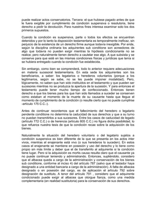 puede realizar actos conservatorios. Tercera: el que hubiese pagado antes de que
le fuera exigible por cumplimiento de condición suspensiva o resolutoria, tiene
derecho a pedir la devolución. Para nuestros fines interesa examinar solo los dos
primeros supuestos.
Cuando la condición es suspensiva, parte o todos los efectos se encuentran
detenidos y por lo tanto la disposición testamentaria es temporalmente ineficaz, sin
perjuicio de la existencia de un derecho firme aunque todavía inexigible. Por ende,
según la disciplina ordinaria los adquirentes sub conditione son acreedores de
algo que todavía no pueden exigir mientras la hipótesis condicionante no se
realice; pero naturalmente tienen derecho a cautelar ese algo. A que subsista y se
conserve para que esté en las mismas condiciones físicas y jurídicas que tenía si
se hubiera entregado cuando la condición fue establecida.
Sin embargo, como bien se comprenderá, todo lo anterior requiere adecuaciones
en materia sucesoral testamentaria. En esta sede los adquirentes son los
beneficiarios, a saber: los legatarios o herederos voluntarios (porque a los
legitimarios, según se sabe, no se les puede imponer modalidad). Pero,
lógicamente, no saben que han sido instituidos en el testamento y que pueden ser
sucesores mientras no se produzca la apertura de la sucesión. Y para entonces el
testamento puede tener mucho tiempo de confeccionado. Entonces tienen
derecho a que los bienes para los que han sido llamados a suceder se conserven
como estaban al momento de la muerte de su causante hasta que llegue el
momento de cumplimiento de la condición (o resulte cierto que no puede cumplirse
-artículo 175 C.C.-).
Antes de continuar recordemos que el fallecimiento del heredero o legatario
pendente conditione no determina la caducidad de sus derechos y que a su turno
no puedan transmitirlos a sus sucesores. Entre los casos de caducidad de legado
(artículo 772 C.C.) o de herencia (artículo 805 C.C.) no figura dicha posibilidad, lo
que refuerza nuestra tesis de que la condición recae sobre la adquisición de los
bienes.
Naturalmente la situación del heredero voluntario o del legatario sujetos a
condición suspensiva es bien diferente de la que se presenta en los actos inter
vivos, mientras el enajenante está vivo (o sus herederos lo suceden). En estos
casos el enajenante se mantiene en posesión y uso del derecho y lo tiene como
propio sin más límite y deber que el de transferirlo al adquirente si la condición
tiene lugar. Pero si la adquisición es mortis causa resulta claro que el causante ya
no puede continuar teniendo y administrando. Entonces, supliéndolo, considero
que el albacea queda a cargo de la administración y conservación de los bienes
sub conditione, conforme al inciso 4) del artículo 787 (salvo que el testador haya
designado a una entidad bancaria a cargo de la administración). A falta de albacea
designado o en posesión del cargo, es de aplicación el artículo 792 sobre
designación de sustituto. A tenor del artículo 791 , considero que el adquirente
condicionado puede exigir al albacea que otorgue fianza, como una medida
complementaria (en realidad sustitutoria) para la conservación de sus derechos.

 