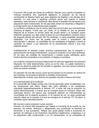 El artículo 790 puede ser fuente de conflictos. Dispone que cuando el testador no
instituye herederos sino solamente legatarios, la posesión de los bienes
corresponde al albacea hasta que sean pagados los legados y las deudas de la
herencia. Lo cual viene a significar contrario sensu que cuando sí existan
herederos, sean forzosos o voluntarios, ellos tienen la posesión de los bienes cuya
adquisición está condicionada. En tal caso ellos serían los deudores y obligados a
la conservación que el adquirente puede exigirles.
Lo conflictivo consiste en que la norma nada dice de los frutos que eventualmente
produzca el legado. Frutos que, por cierto, en la medida en que se generan
después de la muerte no forman parte del caudal relicto y el heredero podría
pretender quedarse con ellos sobre la base de una interpretación contrario sensu
del segundo párrafo del artículo 769. Sin embargo, no sería aceptable semejante
pretensión. Los frutos han de quedar bajo el control y recaudación del
administrador o albacea, en posibilidad de ser entregados al legatario cuando la
condición se realice, y por aplicación de la retroactividad natural a que más
adelante aludiré.
Evidentemente el testador puede autorizar expresamente que la posesión y
administración las tenga el beneficiario, aunque la condición no se haya verificado.
En tal caso, las medidas de conservación o cautela puede solicitarlas quien
tendría derecho al beneficio si la condición no llegara a cumplirse.
La condición resolutoria funciona ocasionando el cese del reglamento de intereses
dispuesto. En sede testamentaria, como ya se ha visto, no puede resolverse y
quedar sin efecto la institución de heredero o legatario, sino que decae el derecho
sobre los bienes recibidos.
En previsión de que ello ocurra y para que los bienes se encuentren en aptitud de
ser recibidos, se concede el derecho a medidas conservativas.
Naturalmente, el titular cuyo derecho ha quedado resuelto conserva los frutos.
f) La retroactividad de la condición
El numeral 689 del Código remite a las normas generales sobre modalidades, con
las excepciones que indica. Según ello, sería aplicable a las condiciones
impuestas testamentariamente el artículo 177, a tenor del cual la condición no
opera retroactivamente, a menos que se consigne pacto en contrario. Salvo otra
autorizada opinión, me parece que semejante régimen de irretroactividad es
inconciliable con el sistema sucesorio. A mi manera de ver, en sede sucesoralla
solución debe ser la opuesta a la que se consigna en el artículo 177. Es decir: la
condición opera retroactivamente.
Me mueven a esta conclusión varias razones:
Primera.- El artículo 660 preceptúa que "desde el momento de la muerte de una
persona, los bienes, derechos y obligaciones que constituyen la herencia se
transmiten a sus sucesores". Nótese que alude global mente a sucesores en
general, sin distinguir si son herederos voluntarios o legitimarios, o legatarios, o si
su adquisición está condicionada o no. El mandamiento no es susceptible de

 