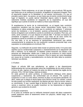 excepciones. Podrá sostenerse, en el caso de legado, que el artículo 768 apunta
que hasta que no se verifique la condición, el legatario no adquiere el legado. Pero
el argumento basado en la literalidad no me parece convincente y lo que el
precepto quiere decir, me parece, es que hasta que el evento condicionante tenga
lugar el legatario no puede ejercer titularidad alguna sobre lo legado, sino
solamente medidas cautelares en resguardo de su expectativa, sin que ello
signifique que cuando el evento se realice su título surja entonces.
Si aceptásemos la teoría de la irretroactividad, en el legado bajo condición
suspensiva resultaría que los bienes serían transmitidos mortis causa a los
herederos en plena propiedad hasta que la condición se realizara. Y entonces
serían los herederos, y no el testador, quienes jurídicamente transmitieran los
bienes al legatario sub conditione cuando la condición se cumpliera. Pero eso, por
cierto, sería contrario a lo que dispone el artículo 660. Y tal tesis se basaría en
considerar al legatario como un acreedor cuyo título de tal nace contra los
herederos cuando la condición se realiza y no porque el testador lo quiso.
Por otro lado, si no se reconoce la retroactividad, tendríamos que admitir
necesariamente la existencia de una sustitución sucesoria producida bajo unos
supuestos no contemplados en el artículo 740.
Segunda.- La institución de sucesor debe recaer en persona cierta. A mi juicio esto
significa que lo condicionado suspensiva o resolutoriamente es la adquisición del
bien o derecho, no la institución. El testador quiere transmitir sus bienes a las
personas así designadas, desde que o hasta que se produzca un cierto evento
condicionante, que por esencia es accesorio. Pero lo quiere así como liberalidad
por causa de su muerte y razonablemente a la fecha del óbito debe la condición
retrotraer sus efectos.
2. El plazo
Según el artículo 689 que estudiamos, se aplican a las disposiciones
testamentarias las normas generales sobre las modalidades de los actos jurídicos.
A tenor de ello, regirían en materia de actos de última voluntad las reglas de los
artículos 178 a 193 del Código, relativas al plazo.
En sede general de actos jurídicos, el ordenamiento distingue entre plazos
suspensivos y resolutorios. De conformidad con el artículo 178, cuando es
suspensivo el acto no surte efecto mientras el plazo se encuentre pendiente. Es
decir, hasta que no llegue la fecha fijada como término inicial. En cambio, cuando
ha sido puesto con función resolutoria, los efectos del acto -dice la norma- cesan a
su vencimiento. O sea, cuando llega el término final. A partir de este esquema
vamos a examinar cómo se puede incardinar en los testamentos el régimen
general a que acabamos de aludir.
a) El plazo suspensivo
A mi juicio es evidente que la ineficacia temporal propia del plazo suspensivo
puede estatuirse sobre el testamento entero sin perjuicio, desde luego, de su
revocabilidad.

 