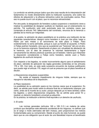 La condición se admite porque (salvo que otra cosa resulta de la interpretación del
testamento) no incide directamente sobre la institución sucesoria, sino sobre los
efectos de adquisición y la eficacia retroactiva cubre los eventuales vacíos. Pero
eso no puede ocurrir con el plazo, que no reconoce retroactividad.
Por otra parte, la designación de heredero a plazo suspensivo o resolutorio viene a
implicar la posibilidad de designar sustituto en hipótesis que el ordenamiento no
permite. Tal sustitución solo está autorizada para los contados casos que
contempla el artículo 740: fallecimiento del nombrado, renuncia de la herencia o
pérdida de la misma por indignidad.
A la postre, la admisión de plazo posibilitaría en la práctica una institución de las
siguientes características: designo como heredero a Juan por dos años, luego a
Pedro por seis meses y al vencimiento de este plazo a Felipe. Yeso
evidentemente no sería admisible, porque si Juan ya heredó al causante, ni Pedro
ni Felipe podrían heredarlo, sino que se sucederían por "herencia" del uno al otro,
no en la herencia originaria. Desechando el plazo con virtualidad de afectación de
la herencia, con la idea de preservar la voluntad testamentaria y lograr
cercanamente los efectos prácticos queridos por el testador, habría que interpretar
la disposición considerando a Felipe como heredero, siendo Juan y Pedro
legatarios de usufructo temporal.
Con respecto a los legados, no existe inconveniente alguno para el señalamiento
de plazo, siéndole de aplicación las reglas generales contenidas en los artículos
178 a 183. Con todo, en esta sede sucesoria encuentro de dudosa justificación
que pueda regir el artículo 179, según el cual se presume que el plazo beneficia al
deudor.
c) Disposiciones singulares suspendidas
No existe al respecto impedimento de ninguna índole, siempre que no
repugne la naturaleza de la disposición.
d) Plazo resolutorio
La posibilidad de su admisión opera en los mismos casos que el suspensivo. Es
decir, se admite para incidir sobre la eficacia final de un testamento (siempre, por
cierto, antes de la muerte de su autor, porque después ya no tiene sentido); sobre
los legados; y sobre disposiciones singulares. No se admite para poner fin y
resolver un derecho hereditario universal ya adquirido.
En la práctica, la institución a término final equivale a un derecho de usufructo.
3. El caréo
Las normas generales (artículos 185 a 189 C.C.) en materia de actos
jurídicos que disciplinan este elemento accidental de los negocios, no definen qué
es el cargo o modo (derivados del latín modus), pero proporcionan los indicios
fundamentales para su comprensión. Desde el punto de vista funcional, se puede
decir que es una obligación que el autor de una liberalidad impone al beneficiado

 