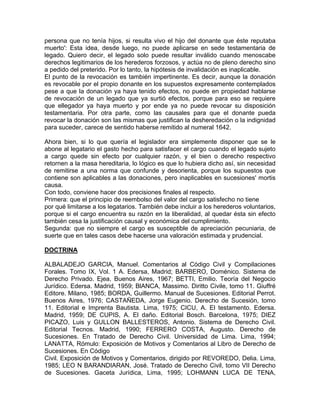 persona que no tenía hijos, si resulta vivo el hijo del donante que éste reputaba
muerto': Esta idea, desde luego, no puede aplicarse en sede testamentaria de
legado. Quiero decir, el legado solo puede resultar inválido cuando menoscabe
derechos legitimarios de los herederos forzosos, y actúa no de pleno derecho sino
a pedido del preterido. Por lo tanto, la hipótesis de invalidación es inaplicable.
El punto de la revocación es también impertinente. Es decir, aunque la donación
es revocable por el propio donante en los supuestos expresamente contemplados
pese a que la donación ya haya tenido efectos, no puede en propiedad hablarse
de revocación de un legado que ya surtió efectos, porque para eso se requiere
que ellegador ya haya muerto y por ende ya no puede revocar su disposición
testamentaria. Por otra parte, como las causales para que el donante pueda
revocar la donación son las mismas que justifican la desheredación o la indignidad
para suceder, carece de sentido haberse remitido al numeral 1642.
Ahora bien, si lo que quería el legislador era simplemente disponer que se le
abone al legatario el gasto hecho para satisfacer el cargo cuando el legado sujeto
a cargo quede sin efecto por cualquier razón, y el bien o derecho respectivo
retornen a la masa hereditaria, lo lógico es que lo hubiera dicho así, sin necesidad
de remitirse a una norma que confunde y desorienta, porque los supuestos que
contiene son aplicables a las donaciones, pero inaplicables en sucesiones' mortis
causa.
Con todo, conviene hacer dos precisiones finales al respecto.
Primera: que el principio de reembolso del valor del cargo satisfecho no tiene
por qué limitarse a los legatarios. También debe incluir a los herederos voluntarios,
porque si el cargo encuentra su razón en la liberalidad, al quedar ésta sin efecto
también cesa la justificación causal y económica del cumplimiento.
Segunda: que no siempre el cargo es susceptible de apreciación pecuniaria, de
suerte que en tales casos debe hacerse una valoración estimada y prudencial.
DOCTRINA
ALBALADEJO GARCIA, Manuel. Comentarios al Código Civil y Compilaciones
Forales. Tomo IX, Vol. 1 A. Edersa, Madrid; BARBERO, Doménico. Sistema de
Derecho Privado. Ejea, Buenos Aires, 1967; BETTI, Emilio. Teoría del Negocio
Jurídico. Edersa. Madrid, 1959; BlANCA, Massimo. Diritto Civile, tomo 11. Giuffré
Editore. Milano, 1985; BORDA, Guillermo. Manual de Sucesiones. Editorial Perrot.
Buenos Aires, 1976; CASTAÑEDA, Jorge Eugenio. Derecho de Sucesión, tomo
11. Editorial e Imprenta Bautista. Lima, 1975; CICU, A. El testamento. Edersa.
Madrid, 1959; DE CUPIS, A. El daño. Editorial Bosch. Barcelona, 1975; DIEZ
PICAZO, Luis y GULLON BALLESTEROS, Antonio. Sistema de Derecho Civil.
Editorial Tecnos. Madrid, 1990; FERRERO COSTA, Augusto. Derecho de
Sucesiones. En Tratado de Derecho Civil. Universidad de Lima. Lima, 1994;
LANATTA, Rómulo: Exposición de Motivos y Comentarios al Libro de Derecho de
Sucesiones. En Código
Civil. Exposición de Motivos y Comentarios, dirigido por REVOREDO, Delia. Lima,
1985; LEO N BARANDIARAN, José. Tratado de Derecho Civil, tomo VII Derecho
de Sucesiones. Gaceta Jurídica, Lima, 1995; LOHMANN LUCA DE TENA,

 