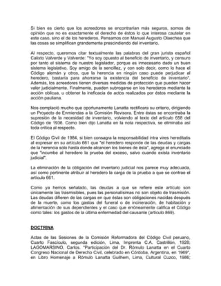 Si bien es cierto que los acreedores se encontrarían más seguros, somos de
opinión que no es exactamente el derecho de éstos lo que interesa cautelar en
este caso, sino el de los herederos. Pensamos con Manuel Augusto Olaechea que
las cosas se simplifican grandemente prescindiendo del inventario.
Al respecto, queremos citar textualmente las palabras del gran jurista español
Calixto Valverde y Valverde: "Yo soy opuesto al beneficio de inventario, y censuro
por tanto el sistema de nuestro legislador, porque es innecesario dado un buen
sistema legislativo. Soy amigo de la sencillez, y con solo decir, como lo hace el
Código alemán y otros, que la herencia en ningún caso puede perjudicar al
heredero, bastaría para ahorrarse la existencia del beneficio de inventario".
Además, los acreedores tienen diversas medidas de protección que pueden hacer
valer judicialmente. Finalmente, pueden subrogarse en los herederos mediante la
acción oblicua, u obtener la ineficacia de actos realizados por éstos mediante la
acción pauliana.
Nos complació mucho que oportunamente Lanatta rectificara su criterio, dirigiendo
un Proyecto de Enmiendas a la Comisión Revisora. Entre éstas se encontraba la
supresión de la necesidad de inventario, volviendo al texto del artículo 658 del
Código de 1936. Como bien dijo Lanatta en la nota respectiva, se eliminaba así
toda crítica al respecto.
El Código Civil de 1984, si bien consagra la responsabilidad intra vires hereditatis
al expresar en su artículo 661 que "el heredero responde de las deudas y cargas
de la herencia solo hasta donde alcancen los bienes de ésta", agrega el enunciado
que "incumbe al heredero la prueba del exceso, salvo cuando exista inventario
judicial".
La eliminación de la obligación del inventario judicial nos parece muy adecuada,
así como pertinente atribuir al heredero la carga de la prueba a que se contrae el
artículo 661.
Como ya hemos señalado, las deudas a que se refiere este artículo son
únicamente las trasmisibles, pues las personalísimas no son objeto de trasmisión.
Las deudas difieren de las cargas en que éstas son obligaciones nacidas después
de la muerte, como los gastos del funeral o de incineración, de habitación y
alimentación de sus dependientes y el caso que erróneamente califica el Código
como tales: los gastos de la última enfermedad del causante (artículo 869).

DOCTRINA
Actas de las Sesiones de la Comisión Reformadora del Código Civil peruano,
Cuarto Fascículo, segunda edición, Lima, Imprenta C.A. Castrillón, 1928;
LAGOMARSINO, Carlos. "Participación del Dr. Rómulo Lanatta en el Cuarto
Congreso Nacional de Derecho Civil, celebrado en Córdoba, Argentina, en 1969",
en Libro Homenaje a Rómulo Lanatta Guilhem, Lima, Cultural Cuzco, 1986;

 