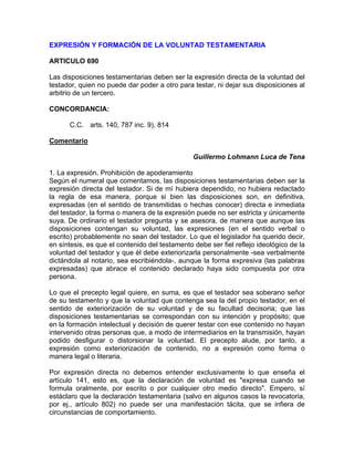 EXPRESIÓN Y FORMACIÓN DE LA VOLUNTAD TESTAMENTARIA
ARTICULO 690
Las disposiciones testamentarias deben ser la expresión directa de la voluntad del
testador, quien no puede dar poder a otro para testar, ni dejar sus disposiciones al
arbitrio de un tercero.
CONCORDANCIA:
C.C. arts. 140, 787 inc. 9), 814
Comentario
Guillermo Lohmann Luca de Tena
1. La expresión. Prohibición de apoderamiento
Según el numeral que comentamos, las disposiciones testamentarias deben ser la
expresión directa del testador. Si de mí hubiera dependido, no hubiera redactado
la regla de esa manera, porque si bien las disposiciones son, en definitiva,
expresadas (en el sentido de transmitidas o hechas conocer) directa e inmediata
del testador, la forma o manera de la expresión puede no ser estricta y únicamente
suya. De ordinario el testador pregunta y se asesora, de manera que aunque las
disposiciones contengan su voluntad, las expresiones (en el sentido verbal o
escrito) probablemente no sean del testador. Lo que el legislador ha querido decir,
en síntesis, es que el contenido del testamento debe ser fiel reflejo ideológico de la
voluntad del testador y que él debe exteriorizarla personalmente -sea verbalmente
dictándola al notario, sea escribiéndola-, aunque la forma expresiva (las palabras
expresadas) que abrace el contenido declarado haya sido compuesta por otra
persona.
Lo que el precepto legal quiere, en suma, es que el testador sea soberano señor
de su testamento y que la voluntad que contenga sea la del propio testador, en el
sentido de exteriorización de su voluntad y de su facultad decisoria; que las
disposiciones testamentarias se correspondan con su intención y propósito; que
en la formación intelectual y decisión de querer testar con ese contenido no hayan
intervenido otras personas que, a modo de intermediarios en la transmisión, hayan
podido desfigurar o distorsionar la voluntad. El precepto alude, por tanto, a
expresión como exteriorización de contenido, no a expresión como forma o
manera legal o literaria.
Por expresión directa no debemos entender exclusivamente lo que enseña el
artículo 141, esto es, que la declaración de voluntad es "expresa cuando se
formula oralmente, por escrito o por cualquier otro medio directo". Empero, sí
estáclaro que la declaración testamentaria (salvo en algunos casos la revocatoria,
por ej., artículo 802) no puede ser una manifestación tácita, que se infiera de
circunstancias de comportamiento.

 
