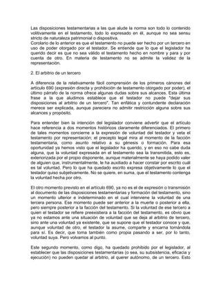 Las disposiciones testamentarias a las que alude la norma son todo lo contenido
volitivamente en el testamento, todo lo expresado en él, aunque no sea sensu
stricto de naturaleza patrimonial o dispositiva.
Corolario de lo anterior es que el testamento no puede ser hecho por un tercero en
uso de poder otorgado por el testador. Se entiende que lo que el legislador ha
querido decir es que no sea válido el testamento hecho en nombre y para y por
cuenta de otro. En materia de testamento no se admite la validez de la
representación.
2. El arbitrio de un tercero
A diferencia de la relativamente fácil comprensión de los primeros cánones del
artículo 690 (expresión directa y prohibición de testamento otorgado por poder), el
último párrafo de la norma ofrece algunas dudas sobre sus alcances. Esta última
frase a la que aludimos establece que el testador no puede "dejar sus
disposiciones al arbitrio de un tercero". Tan enfática y contundente declaración
merece ser explicada, aunque pareciera no admitir restricción alguna sobre sus
alcances y propósito.
Para entender bien la intención del legislador conviene advertir que el artículo
hace referencia a dos momentos históricos claramente diferenciados. El primero
de tales momentos concierne a la expresión de voluntad del testador y veta el
testamento por representación; el precepto legal mira al momento de la facción
testamentaria, como asunto relativo a su génesis o formación. Para esa
oportunidad ya hemos visto que el legislador ha querido, y en eso no cabe duda
alguna, que la voluntad expresada en el testamento sea la transmitida, esto es,
exteriorizada por el propio disponente, aunque materialmente se haya podido valer
de alguien que, instrumentalmente, le ha auxiliado a hacer constar por escrito cuál
es tal voluntad. Pero lo que ha quedado escrito expresa objetivamente lo que el
testador quiso subjetivamente. No se quiere, en suma, que el testamento contenga
la voluntad hecha por otro.
El otro momento previsto en el artículo 690, ya no es el de expresión o transmisión
al documento de las disposiciones testamentarias y formación del testamento, sino
un momento ulterior e indeterminado en el cual interviene la voluntad de una
tercera persona. Ese momento puede ser anterior a la muerte o posterior a ella,
pero siempre posterior a la facción del testamento. Si la voluntad de ese tercero a
quien el testador se refiere preexistiera a la facción del testamento, es obvio que
ya no estamos ante una situación de voluntad que se deja al arbitrio de tercero,
sino ante una voluntad ya existente, que se supone que el testador conoce y que,
aunque voluntad de otro, el testador la asume, comparte y encarna tomándola
para sí. Es decir, que toma también como propia pasando a ser, por lo tanto,
voluntad suya. Pero volvamos al punto.
Este segundo momento, como digo, ha quedado prohibido por el legislador, al
establecer que las disposiciones testamentarias (o sea, su subsistencia, eficacia y
ejecución) no pueden quedar al arbitrio, al querer autónomo, de un tercero. Esto

 