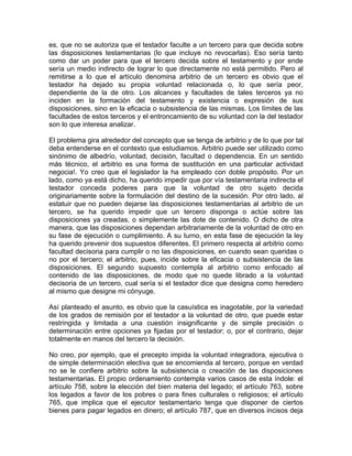 es, que no se autoriza que el testador faculte a un tercero para que decida sobre
las disposiciones testamentarias (lo que incluye no revocarlas). Eso sería tanto
como dar un poder para que el tercero decida sobre el testamento y por ende
sería un medio indirecto de lograr lo que directamente no está permitido. Pero al
remitirse a lo que el artículo denomina arbitrio de un tercero es obvio que el
testador ha dejado su propia voluntad relacionada o, lo que sería peor,
dependiente de la de otro. Los alcances y facultades de tales terceros ya no
inciden en la formación del testamento y existencia o expresión de sus
disposiciones, sino en la eficacia o subsistencia de las mismas. Los límites de las
facultades de estos terceros y el entroncamiento de su voluntad con la del testador
son lo que interesa analizar.
El problema gira alrededor del concepto que se tenga de arbitrio y de lo que por tal
deba entenderse en el contexto que estudiamos. Arbitrio puede ser utilizado como
sinónimo de albedrío, voluntad, decisión, facultad o dependencia. En un sentido
más técnico, el arbitrio es una forma de sustitución en una particular actividad
negocia!. Yo creo que el legislador la ha empleado con doble propósito. Por un
lado, como ya está dicho, ha querido impedir que por vía testamentaria indirecta el
testador conceda poderes para que la voluntad de otro sujeto decida
originariamente sobre la formulación del destino de la sucesión. Por otro lado, al
estatuir que no pueden dejarse las disposiciones testamentarias al arbitrio de un
tercero, se ha querido impedir que un tercero disponga o actúe sobre las
disposiciones ya creadas, o simplemente las dote de contenido. O dicho de otra
manera, que las disposiciones dependan arbitrariamente de la voluntad de otro en
su fase de ejecución o cumplimiento. A su turno, en esta fase de ejecución la ley
ha querido prevenir dos supuestos diferentes. El primero respecta al arbitrio como
facultad decisoria para cumplir o no las disposiciones, en cuando sean queridas o
no por el tercero; el arbitrio, pues, incide sobre la eficacia o subsistencia de las
disposiciones. El segundo supuesto contempla al arbitrio como enfocado al
contenido de las disposiciones, de modo que no quede librado a la voluntad
decisoria de un tercero, cual sería si el testador dice que designa como heredero
al mismo que designe mi cónyuge.
Así planteado el asunto, es obvio que la casuística es inagotable, por la variedad
de los grados de remisión por el testador a la voluntad de otro, que puede estar
restringida y limitada a una cuestión insignificante y de simple precisión o
determinación entre opciones ya fijadas por el testador; o, por el contrario, dejar
totalmente en manos del tercero la decisión.
No creo, por ejemplo, que el precepto impida la voluntad integradora, ejecutiva o
de simple determinación electiva que se encomienda al tercero, porque en verdad
no se le confiere arbitrio sobre la subsistencia o creación de las disposiciones
testamentarias. El propio ordenamiento contempla varios casos de esta índole: el
artículo 758, sobre la elección del bien materia del legado; el artículo 763, sobre
los legados a favor de los pobres o para fines culturales o religiosos; el artículo
765, que implica que el ejecutor testamentario tenga que disponer de ciertos
bienes para pagar legados en dinero; el artículo 787, que en diversos incisos deja

 