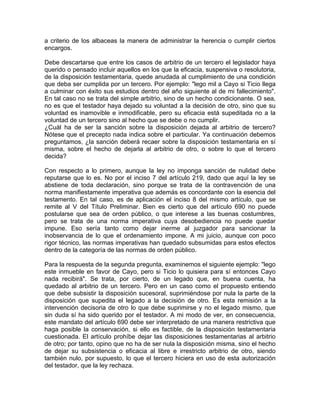 a criterio de los albaceas la manera de administrar la herencia o cumplir ciertos
encargos.
Debe descartarse que entre los casos de arbitrio de un tercero el legislador haya
querido o pensado incluir aquellos en los que la eficacia, suspensiva o resolutoria,
de la disposición testamentaria, quede anudada al cumplimiento de una condición
que deba ser cumplida por un tercero. Por ejemplo: "lego mil a Cayo si Ticio llega
a culminar con éxito sus estudios dentro del año siguiente al de mi fallecimiento".
En tal caso no se trata del simple arbitrio, sino de un hecho condicionante. O sea,
no es que el testador haya dejado su voluntad a la decisión de otro, sino que su
voluntad es inamovible e inmodificable, pero su eficacia está supeditada no a la
voluntad de un tercero sino al hecho que se debe o no cumplir.
¿Cuál ha de ser la sanción sobre la disposición dejada al arbitrio de tercero?
Nótese que el precepto nada indica sobre el particular. Ya continuación debemos
preguntamos, ¿la sanción deberá recaer sobre la disposición testamentaria en sí
misma, sobre el hecho de dejarla al arbitrio de otro, o sobre lo que el tercero
decida?
Con respecto a lo primero, aunque la ley no imponga sanción de nulidad debe
reputarse que lo es. No por el inciso 7 del artículo 219, dado que aquí la ley se
abstiene de toda declaración, sino porque se trata de la contravención de una
norma manifiestamente imperativa que además es concordante con la esencia del
testamento. En tal caso, es de aplicación el inciso 8 del mismo artículo, que se
remite al V del Título Preliminar. Bien es cierto que del artículo 690 no puede
postularse que sea de orden público, o que interese a las buenas costumbres,
pero se trata de una norma imperativa cuya desobediencia no puede quedar
impune. Eso sería tanto como dejar inerme al juzgador para sancionar la
inobservancia de lo que el ordenamiento impone. A mi juicio, aunque con poco
rigor técnico, las normas imperativas han quedado subsumidas para estos efectos
dentro de la categoría de las normas de orden público.
Para la respuesta de la segunda pregunta, examinemos el siguiente ejemplo: "lego
este inmueble en favor de Cayo, pero si Ticio lo quisiera para sí entonces Cayo
nada recibirá". Se trata, por cierto, de un legado que, en buena cuenta, ha
quedado al arbitrio de un tercero. Pero en un caso como el propuesto entiendo
que debe subsistir la disposición sucesoral, suprimiéndose por nula la parte de la
disposición que supedita el legado a la decisión de otro. Es esta remisión a la
intervención decisoria de otro lo que debe suprimirse y no el legado mismo, que
sin duda sí ha sido querido por el testador. A mi modo de ver, en consecuencia,
este mandato del artículo 690 debe ser interpretado de una manera restrictiva que
haga posible la conservación, si ello es factible, de la disposición testamentaria
cuestionada. El artículo prohíbe dejar las disposiciones testamentarias al arbitrio
de otro; por tanto, opino que no ha de ser nula la disposición misma, sino el hecho
de dejar su subsistencia o eficacia al libre e irrestricto arbitrio de otro, siendo
también nulo, por supuesto, lo que el tercero hiciera en uso de esta autorización
del testador, que la ley rechaza.

 