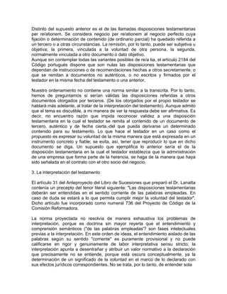 Distinto del supuesto anterior es el de las llamadas disposiciones testamentarias
per re/ationem. Se considera negocio per re/ationem al negocio perfecto cuya
fijación o determinación de contenido (de ordinario parcial) ha quedado referida a
un tercero o a otras circunstancias. La remisión, por lo tanto, puede ser subjetiva u
objetiva; la primera, vinculada a la voluntad de otra persona, la segunda,
normalmente vinculada a otro documento o dato objetivo.
Aunque sin contemplar todas las variantes posibles de re/a tia, el artículo 2184 del
Código portugués dispone que son nulas las disposiciones testamentarias que
dependan de instrucciones o de recomendaciones hechas a otros secretamente, o
que se remitan a documentos no auténticos, o no escritos y firmados por el
testador en la misma fecha del testamento o una anterior.
Nuestro ordenamiento no contiene una norma similar a la transcrita. Por lo tanto,
hemos de preguntamos si serían válidas las disposiciones referidas a otros
documentos otorgados por terceros. (De los otorgados por el propio testador se
hablará más adelante, al tratar de la interpretación del testamento). Aunque admito
que el tema es discutible, a mi manera de ver la respuesta debe ser afirmativa. Es
decir, no encuentro razón que impida reconocer validez a una disposición
testamentaria en la cual el testador se remita al contenido de un documento de
tercero, auténtico y de fecha cierta,-del que pueda derivarse un determinado
contenido para su testamento. Lo que hace el testador en un caso como el
propuesto es expresar su voluntad de la misma manera que está expresada en un
instrumento concreto y fiable; se evita, así, tener que reproducir lo que en dicho
documento se diga. Un supuesto que ejemplifica lo anterior sería el de la
disposición testamentaria en la cual el testador establezca que la administración
de una empresa que forma parte de la herencia, se haga de la manera que haya
sido señalada en el contrato con el otro socio del negocio.
3. La interpretación del testamento
El artículo 31 del Anteproyecto del Libro de Sucesiones que preparó el Dr. Lanatta
contenía un precepto del tenor literal siguiente: "Las disposiciones testamentarias
deberán ser entendidas en el sentido corriente de las palabras empleadas. En
caso de duda se estará a lo que permita cumplir mejor la voluntad del testador".
Dicho artículo fue incorporado como numeral 736 del Proyecto de Código de la
Comisión Reformadora.
La norma proyectada no resolvía de manera exhaustiva los problemas de
interpretación, porque es doctrina sin mayor reyerta que el entendimiento y
comprensión semánticos ("de las palabras empleadas'? son fases intelectuales
previas a la interpretación. En este orden de ideas, el entendimiento aislado de las
palabras según su sentido "corriente" es puramente provisional y no puede
calificarse en rigor y genuinamente de labor interpretativa sensu stricto; la
interpretación apunta a desentrañar y atribuir un valor normativo a la declaración
que precisamente no se entiende, porque está oscura conceptualmente, ya la
determinación de un significado de la voluntad en el marco de lo declarado con
sus efectos jurídicos correspondientes. No se trata, por lo tanto, de entender sola

 