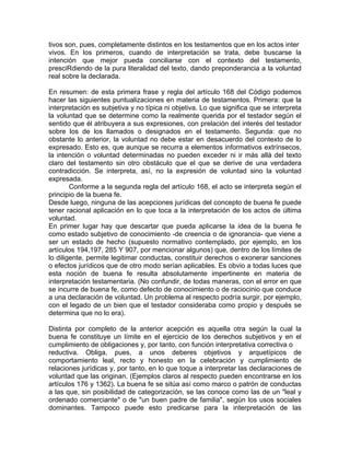 tivos son, pues, completamente distintos en los testamentos que en los actos inter
vivos. En los primeros, cuando de interpretación se trata, debe buscarse la
intención que mejor pueda conciliarse con el contexto del testamento,
presciRdiendo de la pura literalidad del texto, dando preponderancia a la voluntad
real sobre la declarada.
En resumen: de esta primera frase y regla del artículo 168 del Código podemos
hacer las siguientes puntualizaciones en materia de testamentos. Primera: que la
interpretación es subjetiva y no típica ni objetiva. Lo que significa que se interpreta
la voluntad que se determine como la realmente querida por el testador según el
sentido que él atribuyera a sus expresiones, con prelación del interés del testador
sobre los de los llamados o designados en el testamento. Segunda: que no
obstante lo anterior, la voluntad no debe estar en desacuerdo del contexto de lo
expresado. Esto es, que aunque se recurra a elementos informativos extrínsecos,
la intención o voluntad determinadas no pueden exceder ni ir más allá del texto
claro del testamento sin otro obstáculo que el que se derive de una verdadera
contradicción. Se interpreta, así, no la expresión de voluntad sino la voluntad
expresada.
Conforme a la segunda regla del artículo 168, el acto se interpreta según el
principio de la buena fe.
Desde luego, ninguna de las acepciones jurídicas del concepto de buena fe puede
tener racional aplicación en lo que toca a la interpretación de los actos de última
voluntad.
En primer lugar hay que descartar que pueda aplicarse la idea de la buena fe
como estado subjetivo de conocimiento -de creencia o de ignorancia- que viene a
ser un estado de hecho (supuesto normativo contemplado, por ejemplo, en los
artículos 194,197, 285 Y 907, por mencionar algunos) que, dentro de los límites de
lo diligente, permite legitimar conductas, constituir derechos o exonerar sanciones
o efectos jurídicos que de otro modo serían aplicables. Es obvio a todas luces que
esta noción de buena fe resulta absolutamente impertinente en materia de
interpretación testamentaria. (No confundir, de todas maneras, con el error en que
se incurre de buena fe, como defecto de conocimiento o de raciocinio que conduce
a una declaración de voluntad. Un problema al respecto podría surgir, por ejemplo,
con el legado de un bien que el testador consideraba como propio y después se
determina que no lo era).
Distinta por completo de la anterior acepción es aquella otra según la cual la
buena fe constituye un límite en el ejercicio de los derechos subjetivos y en el
cumplimiento de obligaciones y, por tanto, con función interpretativa correctiva o
reductiva. Obliga, pues, a unos deberes objetivos y arquetípicos de
comportamiento leal, recto y honesto en la celebración y cumplimiento de
relaciones jurídicas y, por tanto, en lo que toque a interpretar las declaraciones de
voluntad que las originan. (Ejemplos claros al respecto pueden encontrarse en los
artículos 176 y 1362). La buena fe se sitúa así como marco o patrón de conductas
a las que, sin posibilidad de categorización, se las conoce como las de un "leal y
ordenado comerciante" o de "un buen padre de familia", según los usos sociales
dominantes. Tampoco puede esto predicarse para la interpretación de las

 