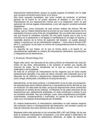 disposiciones testamentarias, porque no puede juzgarse al testador con la regla
que conviene al hombre bueno típico; el vir bonus.
Sea como supuesto psicológico, sea como modelo de conducta, el principio
general de la buena fe no puede aplicarse al testador ni por tanto a la
interpretación de sus disposiciones (menos aún a la integración, como no sea
aplicación de normas legales interpretativas, si por ello alguien considera actividad
integradora).
Digamos, pues, como conclusión de este somero análisis del artículo 168 del
Código, que en materia testamentaria la primera de sus frases (de acuerdo con lo
expresado) funciona como límite de compatibilidad. De una parte esto supone que
hay que buscar la verdadera voluntad. De otra parte supone que lo que no se
menciona en el testamento ni ha llegado a manifestarse en él según el máximo y
razonable alcance de la forma de expresión del testador, no puede alcanzar
validez ni siquiera por vía de interpretación subjetiva. °, como dice el artículo 2187
del C.C. portugués: ha de haber un mínimo de correspondencia entre la voluntad y
la expresión.
La segunda de sus frases, en la que la norma alude a la buena fe, es
absolutamente inaplicable en materia de interpretación declarativa, reconstructiva
o integradora de los testamentos.
5. El artículo 169 del Código Civil
Según este canon, las cláusulas de los actos jurídicos se interpretan las unas por
medio de las otras, atribuyéndose a las dudosas el sentido que resulte del
conjunto de todas. Se ha disciplinado así lo que se conoce como criterio
sistemático o de la totalidad.
Se trata de un principio de interpretación de los negocios que sin duda resulta
perfectamente aplicable a los actos de última voluntad, bien entendido que lo de
cláusulas ha de referirse a disposiciones testamentarias, con prescindencia de
cómo vengan distribuidas o divididas en el conjunto del acto.
Naturalmente, en los actos jurídicos -y el testamento no es en esto una excepciónlas estipulaciones tienen distinta relevancia o trascendencia dentro del todo en que
se enmarcan. En este orden de ideas, aunque las disposiciones claras contribuirán
a esclarecer el sentido de las dudosas, el intérprete ha de saber prescindir de las
disposiciones que, debidamente analizadas, en nada contribuyan a ilustrar la que
se considere discutible. Hay que distinguir, pues, entre estipulaciones principales,
subordinadas, complementarias o eventuales, sin perder de vista la función de
cada una y el propósito final perseguido por el testador.
En materia testamentaria, la interpretación sistemática no solo interesa respecto
del contenido interno e interdependiente del testamento, sino también cuando se
trata de interpretar dos actos distintos de última voluntad.
Repárese sobre este particular en los numerales 800 y 801 del Código, de los que
fluye la necesaria interpretación comparativa, y por tanto global o sistemática, de
disposiciones contenidas' en testamentos diferentes, al objeto de determinar

 