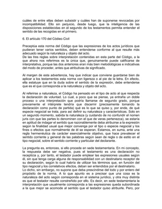 cuáles de entre ellas deben subsistir y cuáles han de suponerse revocadas por
incompatibilidad. Ello sin perjuicio, desde luego, que la inteligencia de las
disposiciones establecidas en el segundo de los testamentos permita entender el
sentido de las recogidas en el primero.
6. El artículo 170 del Códieo Civil
Preceptúa esta norma del Código que las expresiones de los actos jurídicos que
pudieran tener varios sentidos, deben entenderse conforme al que resulte más
adecuado según la naturaleza y objeto del acto.
De las tres reglas sobre interpretación contenidas en esta parte del Código, a la
que ahora nos referimos es la única que, genuinamente puede calificarse de
interpretativa, porque las dos anteriores eran más bien metodológicas e indicativas
del modo de proceder, antes que atributivas de significado.
Al margen de esta advertencia, hay que indicar que conviene guardarse bien de
aplicar a los testamentos esta norma con ligereza o al pie de la letra. En efecto,
ella estatuye que en la duda sobre el sentido de la expresión, debe entenderse
que es el que corresponda a la naturaleza y objeto del acto.
Al referirse a naturaleza, el Código ha pensado en el tipo de acto al que respecta
la declaración de voluntad. Lo cual, a poco que se piense, ya entraña un doble
proceso o una interpretación que podría llamarse de segundo grado, porque
previamente el intérprete tendría que discernir (precisamente tomando la
declaración como punto de partida) qué es lo que se quiso y, por ende, de qué
especie negocial se trata, para así definir su naturaleza y características. Solo en
un segundo momento, sabida la naturaleza (y cuidando de no confundir el nomen
juris con que las partes lo denominen con el que de veras pertenezca), se estaría
en aptitud de indagar el sentido que razonablemente deba atribuirse a la expresión
según la finalidad usual que mejor convenga por el tipo o especie negocial y los
fines o efectos que normalmente de él se esperan. Estamos, en suma, ante una
regla hermenéutica de carácter esencialmente objetivo, que hace prevalecer el
sentido corriente y general de las palabras según sean de regla o de estilo en el
tipo negocial, sobre el sentido corriente y particular del declarante.
La pregunta es, entonces, si ello procede en sede testamentaria. En mi concepto,
la respuesta debe ser negativa, pues el testamento es una declaración no
recepticia y, por tanto, el testador puede emplear las expresiones usuales según
él, sin que tenga carga alguna de responsabilidad con un destinatario receptor de
su declaración, según lo cual habría de utilizar los términos que, en función del
tipo negocial y los correlativos efectos, deban ser entendidos por el destinatario.
Lo dicho, sin embargo, no supone que deba prescindirse del todo y por entero del
propósito de la norma. A lo que apunto es a precisar que una cosa es la
naturaleza del acto según corresponda en el sistema jurídico, y otra muy distinta
es que el testador resulte constreñido por ello. Es decir, en sede testamentaria la
interpretación que usualmente corresponda a las expresiones queda subordinada
a la que mejor se acomode al sentido que el testador quiso atribuirle. Pero, por

 