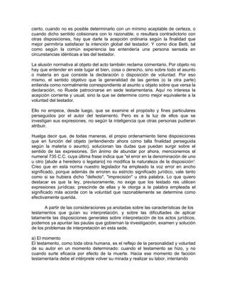 cierto, cuando no es posible determinarlo con un mínimo aceptable de certeza, o
cuando dicho sentido colisionara con lo razonable, o resultara contradictorio con
otras disposiciones, hay que darle la acepción ordinaria según la finalidad que
mejor permitiría satisfacer la intención global del testador. Y como dice Betti, tal
como según la común experiencia las entendería una persona sensata en
circunstancias idénticas a las del testador.
La alusión normativa al objeto del acto también reclama comentario. Por objeto no
hay que entender en este lugar el bien, cosa o derecho, sino sobre todo el asunto
o materia en que consiste la declaración o disposición de voluntad. Por eso
mismo, el sentido objetivo que la generalidad de las gentes (o la otra parte)
entienda como normalmente correspondiente al asunto u objeto sobre que versa la
declaración, no Ruede patrocinarse en sede testamentaria. Aquí no interesa la
acepción corriente y usual, sino la que se determine como mejor equivalente a la
voluntad del testador.
Ello no empece, desde luego, que se examine el propósito y fines particulares
perseguidos por el autor del testamento. Pero es a la luz de ellos que se
investigan sus expresiones, no según la inteligencia que otras personas pudieran
atribuir.
Huelga decir que, de todas maneras, el propio ordenamiento tiene disposiciones
que en función del objeto (eritendiendo ahora como talla finalidad perseguida
según la materia o asunto), solucionan las dudas que puedan surgir sobre el
sentido de las expresiones. Sin ánimo de abundar por ahora, mencionemos el
numeral 735 C.C. cuya última frase indica que "el error en la denominación de uno
u otro [alude a heredero o legatario] no modifica la naturaleza de la disposición':
Creo que en esta norma nuestro legislador ha empleado la voz error en ancho
significado, porque además de erroren su estricto significado jurídico, vale tanto
como si se hubiera dicho "defecto", "imprecisión" u otra palabra. Lo que quiero
destacar es que la ley, previsoramente, no exige que los testado res utilicen
expresiones jurídicas; prescinde de ellas y le otorga a la palabra empleada el
significado más acorde con la voluntad que razonablemente se determine como
efectivamente querida.
A partir de las consideraciones ya anotadas sobre las características de los
testamentos que guían su interpretación, y sobre las dificultades de aplicar
latamente las disposiciones generales sobre interpretación de los actos jurídicos,
podemos ya apuntar las pautas que gobiernan la investigación, examen y solución
de los problemas de interpretación en esta sede.
a) El momento
El testamento, como toda obra humana, es el reflejo de la personalidad y voluntad
de su autor en un momento determinado: cuando el testamento se hizo, y no
cuando surte eficacia por efecto de la muerte. Hacia ese momento de facción
testamentaria debe el intérprete volver su mirada y realizar su labor, intentando

 
