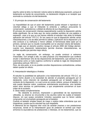 espíritu sobre la letra; la intención notoria sobre la defectuosa expresión, porque el
testamento es fuente de conocimiento, no declaración dirigida a un receptor que
acomode su conducta a la del declarante.
7. El principio de conservación del testamento
La imposibilidad de que el autor del testamento pueda rehacer o reproducir su
voluntad obliga a que el intérprete lo entienda y califique procurando la
conservación, subsistencia y utilidad de efectos de sus disposiciones.
El principio de conservación interesa especialmente cuando la disposición admita
doble significado. No se trata aquí de varios posibles sentidos de una palabra o
expresión, cosa a la que ya nos hemos referido al estudiar más atrás la limitada
aplicación del artículo 170 C.C. En los casos en que la disposición admite varias
interpretaciones y una de ellas permite la validez y aplicación de la disposición y la
otra conduce a su ineficacia o menor utilidad, el hermeneuta debe optar por la
primera, siempre que no resulte incompatible con la voluntad notoria del testador.
Es la regla que en derecho positivo recoge el artículo 2084 del Código alemán:
cuando una disposición testamentaria permite diversas interpretaciones, se
prefiere aquella que permita mejor efecto.
La regla de conservación, sin embargo, no puede conducir a extremos
irracionales. Con arreglo a ello, no cabe propiciar una interpretación que conlleve
anular o desmerecer otra de las disposiciones del testamento, que siempre ha de
examinarse como un todo orgánico conforme lo señala la regla de interpretación
sistemática (artículo 169 C.C.).
Pero, de otra parte, si no es posible conciliar disposiciones contradictorias, ambas
deben quedar sin efecto.
8. Interpretación teleológica o finalista
Al estudiar la posibilidad de aplicación a los testamentos del artículo 170 C.C. se
había hecho alusión a la necesidad de atender el propósito perseguido por el
declarante, como intención de resultado perseguido por el testador según el
contexto de la disposición. Lo cual nunca es ocioso reiterar, porque el testador no
solo puede disponer sobre .cuestiones estrictamente económicas, sino también
sobre otros asuntos no patrimoniales, o que simplemente conciernan al buen
orden de la sucesión.
9. Otras reelas complementarias
No obstante la anchura, imprecisión o generalidad de las expresiones
utilizadas, su alcance se circunscribe a los asuntos sobre los cuales el testador
dispuso, sin que quepa considerar incluidos supuestos que no tienen cabida
congruente con el propósito perseguido por el testador.
Cuando el testador emplea frases de ruego o súplica debe entenderse que son
imperativas, puesto que la voluntad hay que respetarla.
A diferencia de los negocios inter vivos de carácter oneroso o con prestaciones
recíprocas, donde en la interpretación goza de prelación el sentido que mejor
armonice la equivalencia de prestaciones o intereses, en los testamentos, que se

 