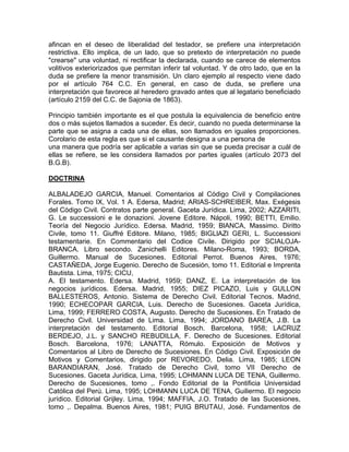 afincan en el deseo de liberalidad del testador, se prefiere una interpretación
restrictiva. Ello implica, de un lado, que so pretexto de interpretación no puede
"crearse" una voluntad, ni rectificar la declarada, cuando se carece de elementos
volitivos exteriorizados que permitan inferir tal voluntad. Y de otro lado, que en la
duda se prefiere la menor transmisión. Un claro ejemplo al respecto viene dado
por el artículo 764 C.C. En general, en caso de duda, se prefiere una
interpretación que favorece al heredero gravado antes que al legatario beneficiado
(artículo 2159 del C.C. de Sajonia de 1863).
Principio también importante es el que postula la equivalencia de beneficio entre
dos o más sujetos llamados a suceder. Es decir, cuando no pueda determinarse la
parte que se asigna a cada una de ellas, son llamados en iguales proporciones.
Corolario de esta regla es que si el causante designa a una persona de
una manera que podría ser aplicable a varias sin que se pueda precisar a cuál de
ellas se refiere, se les considera llamados por partes iguales (artículo 2073 del
B.G.B).
DOCTRINA
ALBALADEJO GARCIA, Manuel. Comentarios al Código Civil y Compilaciones
Forales. Tomo IX, Vol. 1 A. Edersa, Madrid; ARIAS-SCHREIBER, Max. Exégesis
del Código Civil. Contratos parte general. Gaceta Jurídica. Lima, 2002; AZZARITI,
G. Le successioni e le donazioni. Jovene Editore. Nápoli, 1990; BETTI, Emilio.
Teoría del Negocio Jurídico. Edersa. Madrid, 1959; BlANCA, Massimo. Diritto
Civile, tomo 11. Giuffré Editore. Milano, 1985; BIGLlAZI GERI, L. Successioni
testamentarie. En Commentario del Codice Civile. Dirigido por SCIALOJABRANCA. Libro secondo. Zanichelli Editores. Milano-Roma, 1993; BORDA,
Guillermo. Manual de Sucesiones. Editorial Perrot. Buenos Aires, 1976;
CASTAÑEDA, Jorge Eugenio. Derecho de Sucesión, tomo 11. Editorial e Imprenta
Bautista. Lima, 1975; CICU,
A. El testamento. Edersa. Madrid, 1959; DANZ, E. La interpretación de los
negocios jurídicos. Edersa. Madrid, 1955; DIEZ PICAZO, Luis y GULLON
BALLESTEROS, Antonio. Sistema de Derecho Civil. Editorial Tecnos. Madrid,
1990; ECHECOPAR GARCIA, Luis. Derecho de Sucesiones. Gaceta Jurídica,
Lima, 1999; FERRERO COSTA, Augusto. Derecho de Sucesiones. En Tratado de
Derecho Civil. Universidad de Lima. Lima, 1994; JORDANO BAREA, J.B. La
interpretación del testamento. Editorial Bosch. Barcelona, 1958; LACRUZ
BERDEJO, J.L. y SANCHO REBUDILLA, F. Derecho de Sucesiones. Editorial
Bosch. Barcelona, 1976; LANATTA, Rómulo. Exposición de Motivos y
Comentarios al Libro de Derecho de Sucesiones. En Código Civil. Exposición de
Motivos y Comentarios, dirigido por REVOREDO, Delia. Lima, 1985; LEON
BARANDIARAN, José. Tratado de Derecho Civil, tomo VII Derecho de
Sucesiones. Gaceta Jurídica, Lima, 1995; LOHMANN LUCA DE TENA, Guillermo.
Derecho de Sucesiones, tomo ,. Fondo Editorial de la Pontificia Universidad
Católica del Perú. Lima, 1995; LOHMANN LUCA DE TENA, Guiliermo. El negocio
jurídico. Editorial Grijley. Lima, 1994; MAFFIA, J.O. Tratado de las Sucesiones,
tomo ,. Depalma. Buenos Aires, 1981; PUIG BRUTAU, José. Fundamentos de

 