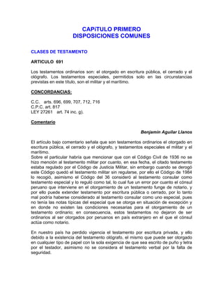 CAPíTULO PRIMERO
DISPOSICIONES COMUNES
CLASES DE TESTAMENTO
ARTICULO 691
Los testamentos ordinarios son: el otorgado en escritura pública, el cerrado y el
ológrafo. Los testamentos especiales, permitidos solo en las circunstancias
previstas en este título, son el militar y el marítimo.
CONCORDANCIAS:
C.C. arts. 696, 699, 707, 712, 716
C.P.C. art. 817
LEY 27261 art. 74 inc. g).
Comentario
Benjamín Aguilar Llanos
El artículo bajo comentario señala que son testamentos ordinarios el otorgado en
escritura pública, el cerrado y el ológrafo, y testamentos especiales el militar y el
marítimo.
Sobre el particular habría que mencionar que con el Código Civil de 1936 no se
hizo mención al testamento militar por cuanto, en esa fecha, el citado testamento
estaba regulado por el Código de Justicia Militar, sin embargo cuando se derogó
este Código quedó el testamento militar sin regularse, por ello el Código de 1984
lo recogió, asimismo el Código del 36 consideró al testamento consular como
testamento especial y lo reguló como tal, lo cual fue un error por cuanto el cónsul
peruano que interviene en el otorgamiento de un testamento funge de notario, y
por ello puede extender testamento por escritura pública o cerrado, por lo tanto
mal podría haberse considerado al testamento consular como uno especial, pues
no tenía las notas típicas del especial que se otorga en situación de excepción y
en donde no existen las condiciones necesarias para el otorgamiento de un
testamento ordinario; en consecuencia, estos testamentos no dejaron de ser
ordinarios al ser otorgados por peruanos en país extranjero en el que el cónsul
actúa como notario.
En nuestro país ha perdido vigencia el testamento por escritura privada, y ello
debido a la existencia del testamento ológrafo, el mismo que puede ser otorgado
en cualquier tipo de papel con la sola exigencia de que sea escrito de puño y letra
por el testador, asimismo no se considera el testamento verbal por la falta de
seguridad.

 