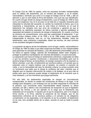 El Código Civil de 1984 ha optado, entre los requisitos formales indispensables
para la validez del testamento, por el nombre del testador y no el estado,
nacionalidad y domicilio que como sí lo exigía el Código Civil de 1936, y ello en
atención a que no solo basta la firma del testador, sino que hay que identificarlo.
En cuanto al lugar donde se otorga el testamento y que el Código de 1936 lo traía
como una exigencia, hoy no lo es pues no se trata de un requisito necesario para
interpretar la voluntad del causante; en cambio ha mantenido la fecha, que sí es
importante y trascendente, ya que no solo indica el momento en el cual el
testamento fue otorgado sino que sirve de constancia y garantía de que el
testamento es realmente expresión de última voluntad y permite establecer la
capacidad del testador al momento de otorgar el testamento. En cuanto a la firma
es sinónimo de consentimiento, sirve para dar autenticidad al testamento. Y por
último ambos códigos civiles, el de 1936 y el de 1984 exigen como requisito
indispensable la escritura, esto es, no hay testamentos verbales, todos los
testamentos, sean ordinarios o especiales, deben ser escritos, de caso contrario
no se considera otorgado el testamento.
La supresión de alguna de las formalidades como el lugar, estado, nacionalidad en
el Código de 1984 se debe a que tales exigencias formales no son indispensables
para garantizar la voluntad del testador, y por ello fácilmente prescindibles como lo
ha hecho el vigente Código, además las formalidades deben estar dirigidas a
proteger la auténtica manifestación de voluntad del testador y no para enervarla.
La separación que hace el Código en testamentos ordinarios y especiales se debe
a que los primeros suponen condiciones o situaciones favorables para que la
persona tenga el tiempo, la tranquilidad y el sosiego necesario a fin de expresar su
última voluntad, y por ello, el testamento por escritura pública y el cerrado que se
extienden ante un notario implican que el testador, sin presión ni coacción de
nadie, y con la tranquilidad del caso ha decidido ordenar su propia sucesión ante
un funcionario que sabe que le otorga la confianza del caso, mientras que el
ológrafo que no requiere intervención de notario ni de testigos, es el que más se
presta para que la persona pueda otorgar el testamento en el momento que lo
crea necesario, y en los momentos que juzgue pertinente.
Por otro lado, los testamentos especiales se otorgan en circunstancias
excepcionales, en donde no existen las condiciones de tiempo ni de lugar, ni de
sosiego para otorgarlos, y sin embargo aun así se debe resguardar la voluntad de
la persona, que conociendo estos imponderables desea expresar su última
voluntad, por ello y atento a las circunstancias de excepción es que el legislador
flexibiliza las formas, y así por ejemplo no le exige que el testamento sea
redactado por el causante, ni siquiera por el que lo recepciona, pero sí le exige la
forma escrita, y la firma, además la presencia de los testigos, que en los
testamentos ordinarios (el de escritura pública y el cerrado) es de obligatorio
cumplimiento; en los especiales, si tal requisito no se ha cumplido, el testamento
no es nulo, sino anulable dentro de un plazo, vencido el cual ya nadie lo puede
atacar.

 