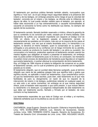 El testamento por escritura pública llamado también abierto, nuncupativo que
significa a "viva voz", es el que otorga mayor seguridad debido a la presencia del
notario y de los testigos, sin embargo presenta como riesgo el que la voluntad del
testador, conocida por el notario y los testigos, se difunda ante la infidencia de
alguno de ellos, lo cual puede resultar nefasto para el testador, por ejemplo, al
haber éste reconocido a un hijo extramatrimonial, o causarle incomodidades al
causante al conocerse la forma como ha distribuido sus bienes, no siempre del
agrado de los sucesores.
El testamento cerrado, llamado también reservado o místico, ofrece la garantía de
que su contenido no es conocido por nadie, excepto por el mismo testador. Este
testamento ha sufrido una variación importante con respecto al Código Civil de
1936; en efecto, con la legislación pasada el testamento cerrado no
necesariamente se quedaba con el notario, más aún en la mayoría de los casos el
testamento cerrado, una vez que el notario levantaba acta y lo transcribía a su
registro, lo devolvía al mismo testador, quien lo conservaba en su poder o lo
entregaba a una persona de su confianza con el riesgo inminente de su pérdida,
entonces cuando se producía la muerte del testador y se abría su sucesión, los
convocados a la herencia, pretendían aperturar el testamento cerrado usando los
medios legales que obligaban al notario a presentar el testamento; sin embargo
éste no podía exhibir el testamento pues no lo tenía; en conclusión, los herederos
no podían iniciar proceso de declaratoria de herederos pues figuraba en el registro
que existía testamento, ni podían efectuar la comprobación de dicho testamento.
Hoy, el Código de 1984 impone al notario la obligación de conservar en su poder
el testamento cerrado, con lo cual el problema que se presentó con la legislación
pasada ya no existe.
El testamento ológrafo, que en puridad debe llamarse autógrafo, pues el término
ológrafo que viene de las palabras griegas holo que significa todo y gratos que
significa escrito, es aplicable a todos los testamentos, cuya característica común
es que los testamentos sean escritos; pues bien, este testamento es el que más
facilidades da para su otorgamiento, en razón de que no requiere de la
intervención de notario ni de testigos, pudiéndose redactar en cualquier papel, en
un solo acto o en varios momentos; sin embargo es el que menos seguridad
ofrece, pues el testador está expuesto a que sufra presión, o que incluso alteren
su testamento o lo destruyan. La exigencia indispensable de este testamento es
que debe ser totalmente escrito, fechado y firmado por el testador, de caso
contrario no hay testamento.
Los testamentos especiales de que trata el Código son el militar y el marítimo,
debiendo señalarse que en la práctica su uso es casi nulo.
DOCTRINA
CASTAÑEDA, Jorge Eugenio. Derecho de Sucesión. Editorial e Imprenta Bautista.
Lima, 1975; ECHECOPAR GARCIA, Luis. Derecho de Sucesiones. Gaceta
Jurídica, Lima, 1999; FERRERO COSTA, Augusto. Derecho de Sucesiones. En
Tratado de Derecho Civil. Universidad de Lima. Lima, 1994; HOLGADO VALER,

 