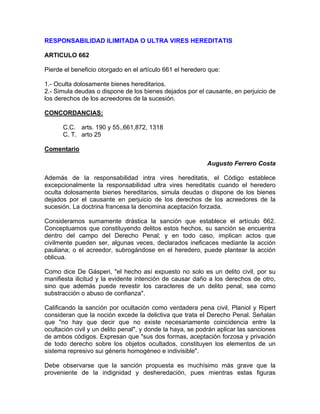 RESPONSABILIDAD ILIMITADA O ULTRA VIRES HEREDITATIS
ARTICULO 662
Pierde el beneficio otorgado en el artículo 661 el heredero que:
1.- Oculta dolosamente bienes hereditarios.
2.- Simula deudas o dispone de los bienes dejados por el causante, en perjuicio de
los derechos de los acreedores de la sucesión.
CONCORDANCIAS:
C.C. arts. 190 y 55.,661,872, 1318
C. T. arto 25
Comentario
Augusto Ferrero Costa
Además de la responsabilidad intra vires hereditatis, el Código establece
excepcionalmente la responsabilidad ultra vires hereditatis cuando el heredero
oculta dolosamente bienes hereditarios, simula deudas o dispone de los bienes
dejados por el causante en perjuicio de los derechos de los acreedores de la
sucesión. La doctrina francesa la denomina aceptación forzada.
Consideramos sumamente drástica la sanción que establece el artículo 662.
Conceptuamos que constituyendo delitos estos hechos, su sanción se encuentra
dentro del campo del Derecho Penal; y en todo caso, implican actos que
civilmente pueden ser, algunas veces, declarados ineficaces mediante la acción
pauliana; o el acreedor, subrogándose en el heredero, puede plantear la acción
oblicua.
Como dice De Gásperi, "el hecho así expuesto no solo es un delito civil, por su
manifiesta ilicitud y la evidente intención de causar daño a los derechos de otro,
sino que además puede revestir los caracteres de un delito penal, sea como
substracción o abuso de confianza".
Calificando la sanción por ocultación como verdadera pena civil, Planiol y Ripert
consideran que la noción excede la delictiva que trata el Derecho Penal. Señalan
que "no hay que decir que no existe necesariamente coincidencia entre la
ocultación civil y un delito penal", y donde la haya, se podrán aplicar las sanciones
de ambos códigos. Expresan que "sus dos formas, aceptación forzosa y privación
de todo derecho sobre los objetos ocultados, constituyen los elementos de un
sistema represivo sui géneris homogéneo e indivisible".
Debe observarse que la sanción propuesta es muchísimo más grave que la
proveniente de la indignidad y desheredación, pues mientras estas figuras

 