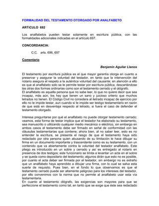 FORMALIDAD DEL TESTAMENTO OTORGADO POR ANALFABETO
ARTíCULO 692
Los analfabetos pueden testar solamente en escritura pública, con las
formalidades adicionales indicadas en el artículo 697.
CONCORDANCIA:
C.C. arts. 696, 697
Comentario
Benjamín Aguilar Llanos
El testamento por escritura pública es el que mayor garantía otorga en cuanto a
preservar y asegurar la voluntad del testador, en tanto que la intervención del
notario asegura el respeto a la auténtica voluntad del causante; en atención a ello
es que al analfabeto solo se le permite testar por escritura pública, descartándose
las otras dos formas ordinarias como son el testamento cerrado y el ológrafo.
El analfabeto es aquella persona que no sabe leer, lo que no quiere decir que sea
incapaz, más aún, los hay que tienen un sano y juicioso criterio que muchos
letrados no tienen. El Código Civil no considera al iletrado incapaz de ejercicio por
ello no le impide testar, aun cuando sí le impide ser testigo testamentario en razón
de que está en desventaja respecto al letrado, si fuera el caso de defender el
testamento otorgado.
Interesa preguntarse por qué el analfabeto no puede otorgar testamento cerrado;
veamos, esta forma de testar implica que el testador ha elaborado su testamento,
sea manuscrito o utilizando cualquier medio mecánico o eléctrico, sin embargo en
ambos casos el testamento debe ser firmado en señal de conformidad con las
cláusulas testamentarias que contiene; ahora bien, al no saber leer, esto es no
entender la escritura, se presenta el riesgo de que el testamento haya sido
redactado por otra persona quien abusando de su limitación le hace dibujar su
firma en un documento importante y trascendente como es su testamento, con un
contenido que va abiertamente contra la voluntad del testador analfabeto. Este
pliego es introducido en un sobre y cerrado y así es entregado al notario en
presencia de dos testigos; este funcionario se limita a levantar un acta en el sobre
y se queda como depositario del testamento; algunos dirán que esto no es posible,
por cuanto el acta deber ser firmada por el testador, sin embargo no es extraño
que un analfabeto haya aprendido a dibujar una firma, con lo cual se salva esta
suerte de requisito. Pues bien, en el fondo lo que observamos es que el
testamento cerrado puede ser altamente peligroso para los intereses del testador,
por ello convenimos con la norma que no permite al analfabeto usar esta vía
testamentaria.
En cuanto al testamento ológrafo, las exigencias son mayores para que se
perfeccione el testamento como tal, en tanto que se exige que éste sea redactado

 