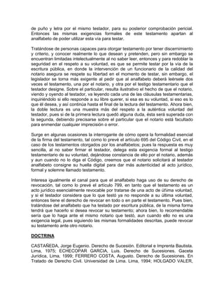 de puño y letra por el mismo testador, para su posterior comprobación pericial.
Entonces las mismas exigencias formales de este testamento apartan al
analfabeto de poder utilizar esta vía para testar.
Tratándose de personas capaces para otorgar testamento por tener discernimiento
y criterio, y conocer realmente lo que desean y pretenden, pero sin embargo se
encuentran limitadas intelectualmente al no saber leer, entonces y para redoblar la
seguridad en el respeto a su voluntad, es que se permite testar por la vía de la
escritura pública, en donde la intervención de un funcionario de la calidad del
notario asegura se respete su libertad en el momento de testar, sin embargo, el
legislador se torna más exigente al pedir que al analfabeto deberá leérsele dos
veces el testamento, una por el notario, y otra por el testigo testamentario que el
testador designe. Sobre el particular, resulta ilustrativo el hecho de que el notario,
viendo y oyendo al testador, va leyendo cada una de las cláusulas testamentarias,
inquiriéndolo si ello responde a su libre querer, si esa es su voluntad, si eso es lo
que él desea, y así continúa hasta el final de la lectura del testamento. Ahora bien,
la doble lectura es una muestra más del respeto a la auténtica voluntad del
testador, pues si de la primera lectura quedó alguna duda, ésta será superada con
la segunda, debiendo precisarse sobre el particular que el notario está facultado
para enmendar cualquier imprecisión o error.
Surge en algunas ocasiones la interrogante de cómo opera la formalidad esencial
de la firma del testamento, tal como lo prevé el artículo 695 del Código Civil, en el
caso de los testamentos otorgados por los analfabetos; pues la respuesta es muy
sencilla, al no saber firmar el testador, delega esta exigencia formal al testigo
testamentario de su voluntad, dejándose constancia de ello por el notario, además
y aun cuando no lo diga el Código, creemos que el notario solicitará al testador
analfabeto consigne su huella digital para dar más autenticidad al acto jurídico,
formal y solemne llamado testamento.
Interesa igualmente el canal para que el analfabeto haga uso de su derecho de
revocación, tal como lo prevé el artículo 799, en tanto que el testamento es un
acto jurídico esencialmente revocable por tratarse de una acto de útima voluntad,
y si el testador considera que lo que testó ya no responde a su última voluntad,
entonces tiene el derecho de revocar en todo o en parte el testamento. Pues bien,
tratándose del analfabeto que ha testado por escritura pública, de la misma forma
tendrá que hacerlo si desea revocar su testamento; ahora bien, lo recomendable
sería que lo haga ante el mismo notario que testó, aun cuando ello no es una
exigencia legal, pues siguiendo las mismas formalidades descritas, puede revocar
su testamento ante otro notario.
DOCTRINA
CASTAÑEDA, Jorge Eugenio. Derecho de Sucesión. Editorial e Imprenta Bautista.
Lima, 1975; ECHECOPAR GARCIA, Luis. Derecho de Sucesiones. Gaceta
Jurídica, Lima, 1999; FERRERO COSTA, Augusto. Derecho de Sucesiones. En
Tratado de Derecho Civil. Universidad de Lima. Lima, 1994; HOLGADO VALER,

 