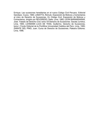 Enrique. Las sucesiones hereditarias en el nuevo Código Civil Peruano. Editorial
Garcilazo. Cuzco, 1985; LANATTA, Rómulo. Exposición de Motivos y Comentarios
al Libro de Derecho de Sucesiones. En Código Civil. Exposición de Motivos y
Comentarios, dirigido por REVOREDO, Delia. Lima, 1985; LEON BARANDIARAN,
José. Tratado de Derecho Civil, tomo VII Derecho de Sucesiones. Gaceta Jurídica,
Lima, 1995; LOHMANN LUCA DE TENA, Guillermo. Derecho de Sucesiones,
tomo l. Fondo Editorial de la Pontificia Universidad Católica del Perú. Lima, 1995;
ZARATE DEL PINO, Juan. Curso de Derecho de Sucesiones. Palestra Editores.
Lima, 1998.

 