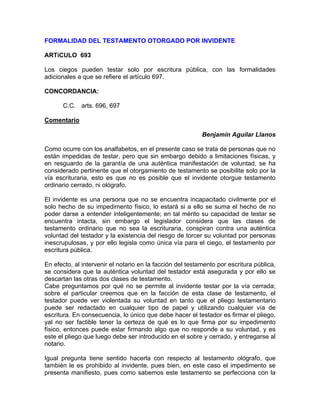 FORMALIDAD DEL TESTAMENTO OTORGADO POR INVIDENTE
ARTíCULO 693
Los ciegos pueden testar solo por escritura pública, con las formalidades
adicionales a que se refiere el artículo 697.
CONCORDANCIA:
C.C. arts. 696, 697
Comentario
Benjamín Aguilar Llanos
Como ocurre con los analfabetos, en el presente caso se trata de personas que no
están impedidas de testar, pero que sin embargo debido a limitaciones físicas, y
en resguardo de la garantía de una auténtica manifestación de voluntad, se ha
considerado pertinente que el otorgamiento de testamento se posibilite solo por la
vía escrituraria, esto es que no es posible que el invidente otorgue testamento
ordinario cerrado, ni ológrafo.
El invidente es una persona que no se encuentra incapacitado civilmente por el
solo hecho de su impedimento físico, lo estará si a ello se suma el hecho de no
poder darse a entender inteligentemente; en tal mérito su capacidad de testar se
encuentra intacta, sin embargo el legislador considera que las clases de
testamento ordinario que no sea la escrituraria, conspiran contra una auténtica
voluntad del testador y la existencia del riesgo de torcer su voluntad por personas
inescrupulosas, y por ello legisla como única vía para el ciego, el testamento por
escritura pública.
En efecto, al intervenir el notario en la facción del testamento por escritura pública,
se considera que la auténtica voluntad del testador está asegurada y por ello se
descartan las otras dos clases de testamento.
Cabe preguntamos por qué no se permite al invidente testar por la vía cerrada;
sobre el particular creemos que en la facción de esta clase de testamento, el
testador puede ver violentada su voluntad en tanto que el pliego testamentario
puede ser redactado en cualquier tipo de papel y utilizando cualquier vía de
escritura. En consecuencia, lo único que debe hacer el testador es firmar el pliego,
yal no ser factible tener la certeza de qué es lo que firma por su impedimento
físico, entonces puede estar firmando algo que no responde a su voluntad, y es
este el pliego que luego debe ser introducido en el sobre y cerrado, y entregarse al
notario.
Igual pregunta tiene sentido hacerla con respecto al testamento ológrafo, que
también le es prohibido al invidente, pues bien, en este caso el impedimento se
presenta manifiesto, pues como sabemos este testamento se perfecciona con la

 