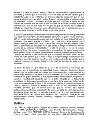 redacción y firma del mismo testador, esto es, el testamento ológrafo debe ser
redactado y firmado por el causante, y en este caso no resulta posible que el
testador lo haga por su invidencia, sin embargo algunos consideran que en este
campo la ciencia ha avanzado lo suficiente como para posibilitar al ciego redactar
un testamento utilizando la escritura braille, permitiéndole que a través de este
invento, el invidente con el tacto pueda conocer su escritura; diremos sobre el
particular que aun en este caso los riesgos de que se violente la voluntad del
testador se encuentran presentes y por ello coincidimos con el legislador de que la
única forma de testar en el invidente sea la escritura pública.
El artículo bajo comentario termina de rodear de seguridades al consignar que en
este caso deben cumplirse las formalidades adicionales a que se refiere el artículo
697; en efecto, este precepto señala que si el testador es ciego deberá leérsele el
testamento dos veces, una por el notario y otra por el testigo testamentario que el
testador designe; pues bien, esta doble lectura persigue que el invidente pueda
tener la posibilidad de escuchar hasta dos veces el pliego testamentario que se
supone es su voluntad manifestada, y si ello no es así, o no se ha tomado
debidamente su real querer, entonces tiene la posibilidad de que el notario corrija
o enmiende a fin de que se respeten fielmente sus disposiciones testamentarias.
También se señala la posibilidad de que el invidente no sepa firmar, en esa
eventualidad se permite que la firma la haga a ruego el testigo testamentario que
él designe, además decimos nosotros que resulta pertinente se solicite que el
invidente estampe su huella digital con lo cual se termina de autenticar el
testamento.
Lo cierto del caso es que, tanto en el caso del analfabeto y del ciego, son
personas que al encontrarse en capacidad (porque razonan, disciernen, tienen
criterio, esto es, están en el ejercicio de sus derechos civiles) entonces no se les
puede negar el derecho de testar, y reconociendo ello, es que le permiten hacerlo
usando la vía que se considera la más recomendable para asegurar, resguardar la
auténtica voluntad del causante que va a estar reflejada en el testamento,
respaldada por la intervención del notario que da fe de la capacidad del invidente,
y que su intervención en la facción del testamento, al estar constantemente pregun
. tando, viendo y oyendo al testador, que lo que se está redactando es su
voluntad, creemos que no queda duda de que se respeta esta libertad
testamentaria, haciéndose la precisión de que no se trata de estar recortando su
derecho de testar, por solo permitírsele una única vía, sino que todo lo contrario,
pues esta forma de regular este derecho está dirigida a proteger lo que
reiteradamente hemos venido afirmando, respetar su auténtica voluntad
testamentaria.
DOCTRINA
CASTAÑEDA, Jorge Eugenio. Derecho de Sucesión. Editorial e Imprenta Bautista.
Lima, 1975; ECHECOPAR GARCIA, Luis. Derecho de Sucesiones. Gaceta
Jurídica, Lima, 1999; FERRERO COSTA, Augusto. Derecho de Sucesiones. En
Tratado de Derecho Civil. Universidad de Lima. Lima, 1994; HOLGADO VALER,

 