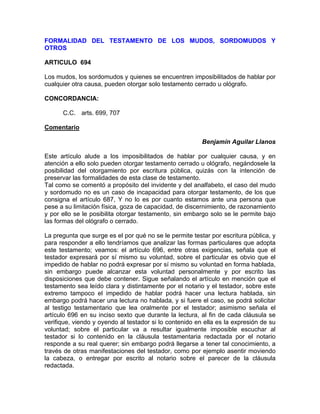 FORMALIDAD DEL TESTAMENTO DE LOS MUDOS, SORDOMUDOS Y
OTROS
ARTICULO 694
Los mudos, los sordomudos y quienes se encuentren imposibilitados de hablar por
cualquier otra causa, pueden otorgar solo testamento cerrado u ológrafo.
CONCORDANCIA:
C.C. arts. 699, 707
Comentario
Benjamín Aguilar Llanos
Este artículo alude a los imposibilitados de hablar por cualquier causa, y en
atención a ello solo pueden otorgar testamento cerrado u ológrafo, negándosele la
posibilidad del otorgamiento por escritura pública, quizás con la intención de
preservar las formalidades de esta clase de testamento.
Tal como se comentó a propósito del invidente y del analfabeto, el caso del mudo
y sordomudo no es un caso de incapacidad para otorgar testamento, de los que
consigna el artículo 687, Y no lo es por cuanto estamos ante una persona que
pese a su limitación física, goza de capacidad, de discernimiento, de razonamiento
y por ello se le posibilita otorgar testamento, sin embargo solo se le permite bajo
las formas del ológrafo o cerrado.
La pregunta que surge es el por qué no se le permite testar por escritura pública, y
para responder a ello tendríamos que analizar las formas particulares que adopta
este testamento; veamos: el artículo 696, entre otras exigencias, señala que el
testador expresará por sí mismo su voluntad, sobre el particular es obvio que el
impedido de hablar no podrá expresar por sí mismo su voluntad en forma hablada,
sin embargo puede alcanzar esta voluntad personalmente y por escrito las
disposiciones que debe contener. Sigue señalando el artículo en mención que el
testamento sea leído clara y distintamente por el notario y el testador, sobre este
extremo tampoco el impedido de hablar podrá hacer una lectura hablada, sin
embargo podrá hacer una lectura no hablada, y si fuere el caso, se podrá solicitar
al testigo testamentario que lea oralmente por el testador; asimismo señala el
artículo 696 en su inciso sexto que durante la lectura, al fin de cada cláusula se
verifique, viendo y oyendo al testador si lo contenido en ella es la expresión de su
voluntad; sobre el particular va a resultar igualmente imposible escuchar al
testador si lo contenido en la cláusula testamentaria redactada por el notario
responde a su real querer; sin embargo podrá llegarse a tener tal conocimiento, a
través de otras manifestaciones del testador, como por ejemplo asentir moviendo
la cabeza, o entregar por escrito al notario sobre el parecer de la cláusula
redactada.

 
