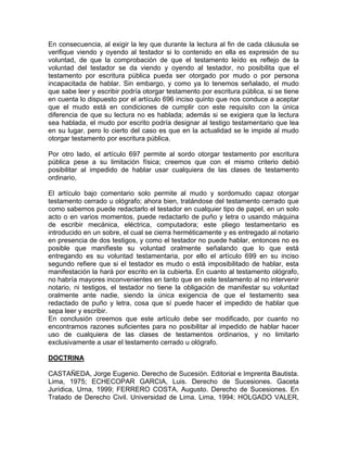 En consecuencia, al exigir la ley que durante la lectura al fin de cada cláusula se
verifique viendo y oyendo al testador si lo contenido en ella es expresión de su
voluntad, de que la comprobación de que el testamento leído es reflejo de la
voluntad del testador se da viendo y oyendo al testador, no posibilita que el
testamento por escritura pública pueda ser otorgado por mudo o por persona
incapacitada de hablar. Sin embargo, y como ya lo tenemos señalado, el mudo
que sabe leer y escribir podría otorgar testamento por escritura pública, si se tiene
en cuenta lo dispuesto por el artículo 696 inciso quinto que nos conduce a aceptar
que el mudo está en condiciones de cumplir con este requisito con la única
diferencia de que su lectura no es hablada; además si se exigiera que la lectura
sea hablada, el mudo por escrito podría designar al testigo testamentario que lea
en su lugar, pero lo cierto del caso es que en la actualidad se le impide al mudo
otorgar testamento por escritura pública.
Por otro lado, el artículo 697 permite al sordo otorgar testamento por escritura
pública pese a su limitación física; creemos que con el mismo criterio debió
posibilitar al impedido de hablar usar cualquiera de las clases de testamento
ordinario.
El artículo bajo comentario solo permite al mudo y sordomudo capaz otorgar
testamento cerrado u ológrafo; ahora bien, tratándose del testamento cerrado que
como sabemos puede redactarlo el testador en cualquier tipo de papel, en un solo
acto o en varios momentos, puede redactarlo de puño y letra o usando máquina
de escribir mecánica, eléctrica, computadora; este pliego testamentario es
introducido en un sobre, el cual se cierra herméticamente y es entregado al notario
en presencia de dos testigos, y como el testador no puede hablar, entonces no es
posible que manifieste su voluntad oralmente señalando que lo que está
entregando es su voluntad testamentaria, por ello el artículo 699 en su inciso
segundo refiere que si el testador es mudo o está imposibilitado de hablar, esta
manifestación la hará por escrito en la cubierta. En cuanto al testamento ológrafo,
no habría mayores inconvenientes en tanto que en este testamento al no intervenir
notario, ni testigos, el testador no tiene la obligación de manifestar su voluntad
oralmente ante nadie, siendo la única exigencia de que el testamento sea
redactado de puño y letra, cosa que sí puede hacer el impedido de hablar que
sepa leer y escribir.
En conclusión creemos que este artículo debe ser modificado, por cuanto no
encontramos razones suficientes para no posibilitar al impedido de hablar hacer
uso de cualquiera de las clases de testamentos ordinarios, y no limitarlo
exclusivamente a usar el testamento cerrado u ológrafo.
DOCTRINA
CASTAÑEDA, Jorge Eugenio. Derecho de Sucesión. Editorial e Imprenta Bautista.
Lima, 1975; ECHECOPAR GARCIA, Luis. Derecho de Sucesiones. Gaceta
Jurídica, Urna, 1999; FERRERO COSTA, Augusto. Derecho de Sucesiones. En
Tratado de Derecho Civil. Universidad de Lima. Lima, 1994; HOLGADO VALER,

 