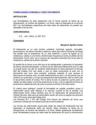 FORMALIDADES COMUNES A TODO TESTAMENTO
ARTICULO 695
Las formalidades de todo testamento son la forma escrita, la fecha de su
otorgamiento, el nombre del testador y su firma, salvo lo dispuesto en el artículo
697. Las formalidades específicas de cada clase de testamento no pueden ser
aplicadas a los de otra.
CONCORDANCIA:
C.C. arts. 140inc. 4), 697, 813
Comentario
Benjamín Aguilar Llanos
El testamento es un acto jurídico unilateral, individual, gratuito, revocable,
personalísimo, de última voluntad y solemne, sobre esto último Clemente de Diego
nos señala que el testamento es un acto solemne y como tal ligado en su
existencia y validez a una forma, determinada impuesta por la ley al arbitrio de los
particulares; forma, dice, es el conjunto de requisitos prescritos por la ley para la
existencia y validez de la última voluntad.
El sentido de la forma no es otro que el de salvaguardar y garantizar la expresión
de última voluntad del testador. La forma es tan esencial al testamento que sin ella
no puede existir, por ello en sucesión testamentaria no tiene aplicación el artículo
225 del Código Civil que alude a que no debe confundirse el acto con el
documento que sirve para probarlo, pudiendo subsistir el acto aunque el
documento se declare nulo, en sede testamentaria el acto y el documento que lo
contiene se confunden y el acto de otorgamiento del testamento vale en tanto vale
el documento donde él consta. Por lo tanto el acto es solemne cuando para su
validez se debe seguir una forma prescrita por la ley, y de no seguirse la forma se
producirá la nulidad del acto tal como lo prevé el artículo 219 inciso sexto.
El criterio para distinguir cuando la formalidad es exigida probation causa o
solemnitatis causa está referido a la sanción; cuando la ley al señalar una
determinada forma indica también que de no observarse tal sobrevendría la
nulidad del acto, ésta será ad solemnitatis causa, tal como lo regulan los artículos
140 y 219 inciso sexto del Código Civil.
Los artículos 811 y 813 del Código Civil indican los defectos de forma que
ocasionan nulidad por la inobservancia de la forma solemne.
Las formas ad solemnitatis causa para todas las clases de testamento son las
siguientes: el testamento debe ser escrito, debe consignar la fecha de su
otorgamiento, el nombre del testador y la firma. Deben igualmente considerarse
otras formalidades propias de cada clase de testamento tal como lo encontramos

 