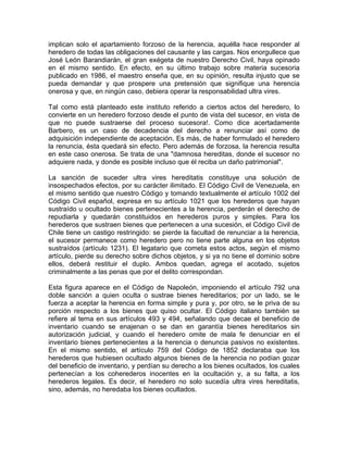 implican solo el apartamiento forzoso de la herencia, aquélla hace responder al
heredero de todas las obligaciones del causante y las cargas. Nos enorgullece que
José León Barandiarán, el gran exégeta de nuestro Derecho Civil, haya opinado
en el mismo sentido. En efecto, en su último trabajo sobre materia sucesoria
publicado en 1986, el maestro enseña que, en su opinión, resulta injusto que se
pueda demandar y que prospere una pretensión que signifique una herencia
onerosa y que, en ningún caso, debiera operar la responsabilidad ultra vires.
Tal como está planteado este instituto referido a ciertos actos del heredero, lo
convierte en un heredero forzoso desde el punto de vista del sucesor, en vista de
que no puede sustraerse del proceso sucesora!. Como dice acertadamente
Barbero, es un caso de decadencia del derecho a renunciar así como de
adquisición independiente de aceptación. Es más, de haber formulado el heredero
la renuncia, ésta quedará sin efecto. Pero además de forzosa, la herencia resulta
en este caso onerosa. Se trata de una "damnosa hereditas, donde el sucesor no
adquiere nada, y donde es posible incluso que él reciba un daño patrimonial".
La sanción de suceder ultra vires hereditatis constituye una solución de
insospechados efectos, por su carácter ilimitado. El Código Civil de Venezuela, en
el mismo sentido que nuestro Código y tomando textualmente el artículo 1002 del
Código Civil español, expresa en su artículo 1021 que los herederos que hayan
sustraído u ocultado bienes pertenecientes a la herencia, perderán el derecho de
repudiarla y quedarán constituidos en herederos puros y simples. Para los
herederos que sustraen bienes que pertenecen a una sucesión, el Código Civil de
Chile tiene un castigo restringido: se pierde la facultad de renunciar a la herencia,
el sucesor permanece como heredero pero no tiene parte alguna en los objetos
sustraídos (artículo 1231). El legatario que cometa estos actos, según el mismo
artículo, pierde su derecho sobre dichos objetos, y si ya no tiene el dominio sobre
ellos, deberá restituir el duplo. Ambos quedan, agrega el acotado, sujetos
criminalmente a las penas que por el delito correspondan.
Esta figura aparece en el Código de Napoleón, imponiendo el artículo 792 una
doble sanción a quien oculta o sustrae bienes hereditarios; por un lado, se le
fuerza a aceptar la herencia en forma simple y pura y, por otro, se le priva de su
porción respecto a los bienes que quiso ocultar. El Código italiano también se
refiere al tema en sus artículos 493 y 494, señalando que decae el beneficio de
inventario cuando se enajenan o se dan en garantía bienes hereditarios sin
autorización judicial, y cuando el heredero omite de mala fe denunciar en el
inventario bienes pertenecientes a la herencia o denuncia pasivos no existentes.
En el mismo sentido, el artículo 759 del Código de 1852 declaraba que los
herederos que hubiesen ocultado algunos bienes de la herencia no podían gozar
del beneficio de inventario, y perdían su derecho a los bienes ocultados, los cuales
pertenecían a los coherederos inocentes en la ocultación y, a su falta, a los
herederos legales. Es decir, el heredero no solo sucedía ultra vires hereditatis,
sino, además, no heredaba los bienes ocultados.

 