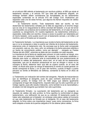 en el artículo 696 referido al testamento por escritura pública, el 699 que alude al
testamento cerrado y el artículo 707 que trata del testamento ológrafo, sin
embargo también deben considerarse las formalidades de los testamentos
especiales contenidas en el artículo 813 del Código Civil. Analicemos por
separado cada una de estas formas, que algunos les llaman requisitos de validez
del testamento.
a) Testamento escrito.- Todo testamento debe ser escrito, se han
desterrado los testamentos verbales por la falta de seguridad y el enorme riesgo
que se crea al no resguardarse la última voluntad del testador, a la par de tornar
casi imposible una probanza de la existencia del testamento, en el caso de que se
cuestione su otorgamiento. En nuestra legislación, los testamentos ordinarios y
especiales, todos ellos son escritos, incluso a veces no pueden ser redactados por
el mismo testador, como puede ocurrir con el testamento cerrado, o el militar y el
marítimo, pero sí firmados por el causante.
b) Testamento fechado.- La importancia que reviste la fecha del testamento es tal,
que si no la consignara o ésta no podría ser inferida de la lectura del testamento,
estaríamos ante un testamento nulo. Se aconseja que la fecha esté consignada
con precisión, esto es, día, mes y año; sin embargo si la fecha estuviera referida a
un hecho de conocimiento público, como por ejemplo" ... otorgado en Fiestas
Patrias del año 2000", entonces se debe dar por cumplido con este requisito.
La importancia de la fecha es capital para conocer no solo cuándo se otorgó, sino
para conocer el patrimonio hereditario del causante, los sucesores existentes y
además para tener un referente ante la eventualidad de que posteriormente se
cuestione la validez del testamento; ahora bien, en el caso de los testamentos
especiales, que por la situación excepcional en que se otorgan a veces no se
consigna la fecha, debemos decir que ello se supera cuando, en el caso del
militar, el oficial ante quien se otorga el testamento lo remite al cuartel general, en
donde consignará la fecha, y en el caso del marítimo, cuando al llegar a puerto
peruano se remite al Ministerio de Defensa, constando la fecha en el oficio de
remisión
c) Testamento con indicación del nombre del otorgante.- Resulta de trascendencia
que se identifique al otorgante, pues de caso contrario estaríamos ante un
imposible jurídico. El Código Civil de 1936 exigía que debería igualmente
consignarse el lugar del otorgamiento, requisito éste que ha sido suprimido por el
Código vigente, pues ello resulta irrelevante, como también lo es la nacionalidad y
el estado civil del otorgante que también han sido suprimidos.
d) Testamento firmado.- La suscripción del testamento por su otorgante es
requisito de validez del acto jurídico; la firma significa la conformidad al pliego
testamentario, una ratificación de que es su voluntad. El testamento puede no
haber sido redactado por el testador, sin embargo cobra plena validez al momento
en que este testamento es firmado por el otorgante. En el caso del testamento
ológrafo, la firma cobra una importancia mayor, pues como conocemos, la firma
será cotejada a través de la pericia calígrafa a fin de obtener plena validez.

 