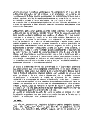 La firma siendo un requisito de validez puede no estar presente en el caso de los
testamentos otorgados por el invidente y el analfabeto; sin embargo es
reemplazada por la firma a ruego que estampan los testigos testamentarios que el
testador designe, a la par de solicitarse igualmente la huella digital del causante,
aun cuando el texto de la norma no la traiga como una exigencia formal.
En cuanto a que las formalidades específicas de cada clase de testamento no
pueden ser aplicadas a otras; sobre el particular analicemos brevemente estas
formalidades particulares.
El testamento por escritura pública, además de las exigencias formales de todo
testamento, esto es, ser escrito, fechado, nombre y firma del causante, igualmente
debe cumplir con las formalidades que establece el artículo 696 y que pueden
resumirse en lo siguiente: reunión en un solo acto testador, dos testigos y el
notario desde principio a fin, sin embargo debe tenerse en cuenta el artículo 698
sobre la suspensión de la facción del testamento por cualquier causa; que el
testador exprese por sí mismo su voluntad, dictándole o dándole por escrito las
disposiciones testamentarias, lo que no significa exigencia de minuta y que no
desnaturaliza el carácter de testamento abierto, por cuanto como sabemos, el
testamento es leído por notario y testador; que el testador escriba el testamento de
su puño y letra en su registro de escritura pública; la firma de cada una de las
páginas del testamento por los intervinientes; que se lea el testamento por el
testador, o el que él designe, y el notario; que si hubiera observaciones, el notario
deberá dejar constancia de las indicaciones y salve cualquier error, y que al final
del testamento lo suscriban el testador, notario y testigos. Si estas formalidades no
se cumplen se acarrea la nulidad del testamento.
En cuanto al testamento cerrado, y de conformidad con lo dispuesto en el artículo
699, el documento que contiene el pliego testamentario deberá estar firmado por
el testador en cada una de sus páginas, pero si fuera manuscrito bastará que lo
haga al final del testamento; el pliego deberá estar colocado en un sobre que
luego se cierra o de una cubierta clausurada; que el testador entregue
personalmente el testamento al notario en presencia de dos testigos,
manifestándole que contiene su voluntad testamentaria; que el notario extienda en
la cubierta del testamento un acta en el que conste el otorgamiento por parte del
testador, y su recepción por el notario, acta que deberá ser firmada por el testador,
testigos y notario, luego se transcribe al registro del notario y vuelven a firmar,
todo ello en un solo acto. Estas formalidades son de obligatorio cumplimiento y de
no verificarse ello igualmente el testamento será nulo.
En cuanto al testamento ológrafo, tal como lo señala el artículo 707, son
formalidades esenciales que sea totalmente escrito, fechado y firmado por el
testador, y si no fuera así no hay testamento ológrafo.
DOCTRINA
CASTAÑEDA, Jorge Eugenio. Derecho de Sucesión. Editorial e Imprenta Bautista.
Lima, 1975; ECHECOPAR GARCIA, Luis. Derecho de Sucesiones. Gaceta
Jurídica, Lima, 1999; FERRERO COSTA, Augusto. Derecho de Sucesiones. En

 