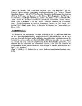 Tratado de Derecho Civil. Universidad de Lima. Lima, 1994; HOLGADO VALER,
Enrique. Las sucesiones hereditarias en el nuevo Código Civil Peruano. Editorial
Garcilazo. Cuzco, 1985; LANATTA, Rómulo. Exposición de Motivos y Comentarios
al Libro de Derecho de Sucesiones. En Código Civil. Exposición de Motivos y
Comentarios, dirigido por REVOREDO, Delia. Lima, 1985; LEON BARANDIARAN,
José. Tratado de Derecho Civil, tomo VII Derecho de Sucesiones. Gaceta Jurídica,
Lima, 1995; LOHMANN LUCA DE TENA, Guillermo. Derecho de Sucesiones,
tomo ,. Fondo Editorial de la Pontificia Universidad Católica del Perú. Lima, 1995;
ZARATE DEL PINO, Juan. Curso de Derecho de Sucesiones. Palestra Editores.
Lima, 1998.
JURISPRUDENCIA
"En el caso de los testamentos cerrados, además de las formalidades generales
de todo testamento establecidas en el artículo 695 del Código Civil, se requiere
además el cumplimiento de las formalidades esenciales para este tipo especial de
testamento, contempladas en el artículo 699 del Código acotado, por ende, para
su validez, no solo basta el cumplimiento de las formalidades generales, sino
también de las esenciales del testamento cerrado, y en caso de carencia de
cualquiera de dichos requisitos resulta de aplicación lo previsto en el artículo 811
del Código Sustantivo"
(Cas. N° 2202-99, El Código Civil a través de la Jurisprudencia Casatoria, pág.
247).

 