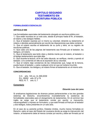 CAPíTULO SEGUNDO
TESTAMENTO EN
ESCRITURA PÚBLICA
FORMALIDADES ESENCIALES
ARTICULO 696
Las formalidades esenciales del testamento otorgado en escritura pública son:
1.- Que estén reunidos en un solo acto, desde el principio hasta el fin, el testador,
el notario y dos testigos hábiles.
2.- Que el testador exprese por sí mismo su voluntad, dictando su testamento al
notario o dándole personalmente por escrito las disposiciones que debe contener.
3.- Que el notario escriba el testamento de su puño y letra, en su registro de
escrituras públicas.
4.- Que cada una de las páginas del testamento sea firmada por el testador, los
testigos y el notario.
5.- Que el testamento sea leído clara y distinta mente por el notario, el testador o
el testigo testamentario que éste elija.
6.- Que durante la lectura, al fin de cada cláusula, se verifique, viendo y oyendo al
testador, si lo contenido en ella es la expresión de su voluntad.
7.- Que el notario deje constancia de las indicaciones que, luego de la lectura,
pueda hacer el testador, y salve cualquier error en que se hubiera incurrido.
8.- Que el testador, los testigos y el notario firmen el testamento en el mismo acto.
CONCORDANCIAS:
C.C. arts. 140 ¡nc. 4), 690,2039
D.L. 26002 arts. 67 a 74
REG. R. T. arts. 6, 7
Comentario
Eduardo Laos de Lama
Si analizamos legislaciones de diversos países pertenecientes a los tres grandes
sistemas de Derecho, encontraremos invariablemente la existencia de
formalidades esenciales para el otorgamiento de testamentos. En el common law
inglés se exige que el testamento conste por escrito -a manuscrito,
mecanografiado o impreso en formulario- y que esté firmado al final por el testador
y dos testigos, todos presentes en un solo acto.
En el caso de su pariente jurídico, Estados Unidos, mucho menos formalista en
Derecho -salvo el caso del Estado de Louisiana donde se exige la intervención del
notario-, el testamento debe al menos constar por escrito y debe ser firmado por el

 