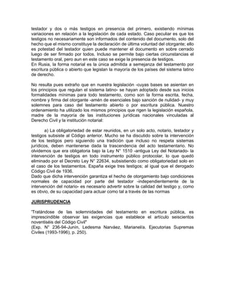 testador y dos o más testigos en presencia del primero, existiendo mínimas
variaciones en relación a la legislación de cada estado. Caso peculiar es que los
testigos no necesariamente son informados del contenido del documento, solo del
hecho que el mismo constituye la declaración de última voluntad del otorgante; ello
es potestad del testador quien puede mantener el documento en sobre cerrado
luego de ser firmado por todos. Incluso se permite bajo ciertas circunstancias el
testamento oral, pero aun en este caso se exige la presencia de testigos.
En Rusia, la forma notarial es la única admitida a semejanza del testamento por
escritura pública o abierto que legislan la mayoría de los países del sistema latino
de derecho.
No resulta pues extraño que en nuestra legislación -cuyas bases se asientan en
los principios que regulan el sistema latino- se hayan adoptado desde sus inicios
formalidades mínimas para todo testamento, como son la forma escrita, fecha,
nombre y firma del otorgante -amén de esenciales bajo sanción de nulidad- y muy
solemnes para caso del testamento abierto o por escritura pública. Nuestro
ordenamiento ha utilizado los mismos principios que rigen la legislación española,
madre de la mayoría de las instituciones jurídicas nacionales vinculadas al
Derecho Civil y la institución notarial:
a) La obligatoriedad de estar reunidos, en un solo acto, notario, testador y
testigos subsiste al Código anterior. Mucho se ha discutido sobre la intervención
de los testigos pero siguiendo una tradición que incluso no respeta sistemas
jurídicos, deben mantenerse dada la trascendencia del acto testamentario. No
olvidemos que era obligatoria bajo la Ley N° 1510 -antigua Ley del Notariado- la
intervención de testigos en todo instrumento público protocolar, lo que quedó
eliminado por el Decreto Ley N° 22634, subsistiendo como obligatoriedad solo en
el caso de los testamentos. España exige tres testigos; al igual que el derogado
Código Civil de 1936.
Dado que dicha intervención garantiza el hecho de otorgamiento bajo condiciones
normales de capacidad por parte del testador -independientemente de la
intervención del notario- es necesario advertir sobre la calidad del testigo y, como
es obvio, de su capacidad para actuar como tal a través de las normas
JURISPRUDENCIA
'Tratándose de las solemnidades del testamento en escritura pública, es
imprescindible observar las exigencias que establece el artículo seiscientos
noventiséis del Código Civil"
(Exp. N° 236-94-Junín, Ledesma Narváez, Marianel/a. Ejecutorias Supremas
Civiles (1993-1996), p. 250).

 