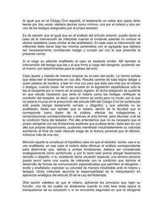 Al igual que en el Código Civil español, el testamento en estos dos casos debe
leerse por dos veces -debiera decirse como mínimo- una por el notario y otra por
uno de los testigos designados por el propio testador.
Es de advertir que al igual que en el análisis del artículo anterior, puede darse el
caso de la intervención de intérprete cuando el invidente además no conoce el
idioma castellano (caso similar al del analfabeto). En este caso la intervención del
intérprete debe darse bajo los mismos parámetros con el agregado que debiera
ser necesariamente considerado testigo y cumplir así con lo que prescribe la
presente norma.
Si el ciego es además analfabeto el caso es bastante similar. Allí también la
intervención del testigo que lee y el que firma a ruego del otorgante -pudiendo ser
el mismo- son determinantes para la validez del acto.
Caso aparte y tratado de manera singular es el caso del sordo. La norma señala
que debe leer el testamento en voz alta. Resulta carente de toda lógica obligar a
quien padece de sordera, a leer en viva voz para que ésta sea oída por el notario
o testigos, cuando basta -tal como sucede en la legislación españolaque solo la
lea el otorgante por sí mismo en el propio registro. Si dicha obligación se sustenta
en que resulta necesario que tanto el notario como los testigos verifiquen la
condición del testador, es decir, que el mismo es sordo pero no mudo, por lo que
no estaría incurso en la presunción del artículo 694 del Código Civil (el sordomudo
solo puede otorgar testamento cerrado u ológrafo); y que además no es
analfabeto; basta con señalar que el notario, dentro de la facultad que le
corresponde como dador de fe pública, efectúe las indagaciones y
comprobaciones correspondientes y previas al acto formal, para dilucidar cuál es
la condición física del testador. Por ello entendemos que no es necesario que el
propio otorgante con las limitaciones auditivas que pudiese tener, deba leer en voz
alta sus propias disposiciones, pudiendo manifestar indubitablemente su voluntad
asintiendo al final de cada cláusula luego de la lectura personal que él efectúe,
inclusive más de una vez.
Mención aparte la constituye el hipotético caso en que el testador -sordo- sea a su
vez analfabeto; en ese caso el notario debe efectuar el análisis correspondiente
para determinar que, debido a ambas limitaciones, debiera ser considerado
analógicamente como sordomudo -y por lo tanto solo podría otorgar testamento
cerrado u ológrafo- o si, existiendo dicha situación especial, una tercera persona
pueda servir como una suerte de intérprete con la condición que domine el
desarrollo de formas de comunicación especializadas que permiten al otorgante sordo y analfabeto- expresar su voluntad de manera indubitable ante el notario y
testigos. Dicho intérprete asumiría la responsabilidad de la interpretación en
aplicación analógica del artículo 30 de la Ley del Notariado.
Otra opción valedera es que el notario, aplicando los principios que rigen su
función, uno de los cuales es abstenerse cuando la más leve duda opaca la
transparencia de su actuación o si no encuentra seguridad en que el otorgante

 