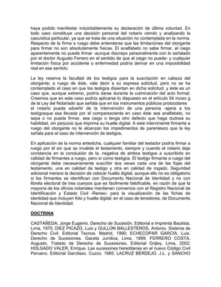 haya podido manifestar indubitablemente su declaración de última voluntad. En
todo caso constituye una decisión personal del notario viendo y analizando la
casuística particular, ya que se trata de una situación no contemplada en la norma.
Respecto de la firma a ruego debe entenderse que las limitaciones del otorgante
para firmar no son absolutamente físicas. El analfabeto no sabe firmar, el ciego
aparentemente no puede firmar -aunque discrepo personalmente con lo señalado
por el doctor Augusto Ferrero en el sentido de que el ciego no puede- y cualquier
limitación física por accidente o enfermedad podría derivar en una imposibilidad
real en ese sentido.
La ley reserva la facultad de los testigos para la suscripción en cabeza del
otorgante; a ruego de éste, vale decir a su expresa solicitud, pero no se ha
contemplado el caso en que los testigos disientan en dicha solicitud, y éste es un
caso que, aunque extremo, podría darse durante la culminación del acto formal.
Creemos que en este caso podría aplicarse lo dispuesto en el artículo 54 inciso g
de la Ley del Notariado que señala que en los instrumentos públicos protocolares
el notario puede advertir de la intervención de una persona -ajena a los
testigosque sea llevada por el comparesciente en caso éste sea analfabeto, no
sepa o no pueda firmar, sea ciego o tenga otro defecto que haga dudosa su
habilidad, sin perjuicio que imprima su huella digital. A este interviniente firmante a
ruego del otorgante no le alcanzan los impedimentos de parentesco que la ley
señala para el caso de intervención de testigos.
En aplicación de la norma antedicha, cualquier familiar del testador podría firmar a
ruego por él sin que se invalide el testamento, siempre y cuando el notario deje
constancia en la conclusión de la. negativa de ambos testigos a suscribirlo en
calidad de firmantes a ruego, pero sí como testigos. El testigo firmante a ruego del
otorgante debe necesariamente suscribir dos veces cada una de las fojas del
testamento, una en calidad de testigo y otra en calidad de rogado. Seguridad
adicional merece la decisión de colocar huella digital, aunque ello no es obligatorio
si los firmantes se identifican con Documento Nacional de Identidad y no con
libreta electoral de tres cuerpos que es fácilmente falsificable, en razón de que la
mayoría de los oficios notariales mantienen convenios con el Registro Nacional de
Identificación y Estado Civil -Reniec- para la visualización de las fichas de
identidad que incluyen foto y huella digital; en el caso de tenedores, de Documento
Nacional de Identidad.
DOCTRINA
CASTAÑEDA, Jorge Eugenio. Derecho de Sucesión. Editorial e Imprenta Bautista.
Lima, 1975; DIEZ PICAZO, Luis y GULLON BALLESTEROS, Antonio. Sistema de
Derecho Civil. Editorial Tecnos. Madrid, 1990; ECHECOPAR GARCIA, Luis.
Derecho de Sucesiones. Gaceta Jurídica, Lima, 1999; FERRERO COSTA,
Augusto. Tratado de Derecho de Sucesiones. Editorial Grijley. Lima, 2002;
HOLGADO VALER, Enrique. Las sucesiones hereditarias en el nuevo Código Civil
Peruano. Editorial Garcilazo. Cuzco, 1985; LACRUZ BERDEJO, J.L. y SANCHO

 