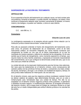 SUSPENSiÓN DE LA FACCiÓN DEL TESTAMENTO
ARTICULO 698
Si se suspende la facción del testamento por cualquier causa, se hará constar esta
circunstancia, firmando el testador, si puede hacerla, los testigos y el notario. Para
continuar el testamento deberán estar reunidos nuevamente el testador, el mismo
notario y los testigos, si pueden ser habidos, u otros en caso distinto.
CONCORDANCIA:
C.C. arto 696 inc. 1)
Comentario
Eduardo Laos de Lama
La contingencia expresada en el presente artículo guarda íntima relación con la
institución jurídico-notarial denominada "unidad del acto".
Para ello es necesario entender el hecho del otorgamiento del testamento como
acto único. El proceso de elaboración de un testamento -como el de todo
instrumento público- se encuentra integrado por varios hechos sucesivos que
virtualmente se funden en uno que es el hecho trascendente en el que se
manifiesta de manera expresa y solemne la voluntad de los otorgantes. Es en ese
sentido que el hecho de otorgamiento, como momento especial en el tiempo, que
resume todos los otros hechos anteriores y representa el momento trascendental
del consentimiento, es lo que configura la denominada unidad del acto, que no es
otra cosa que unidad de contexto.
La unidad del acto se ha reservado históricamente para las formas más solemnes.
Así nace para los testamentos en el derecho romano, como consecuencia del
carácter público de las primitivas formas de testar y comprende una triple unidad:
de asunto, de tiempo y de lugar; o en síntesis una dualidad de espacio y tiempo. El
acto jurídico debe realizarse sin rnterrupción; de una sola vez.
En el derecho romano, para que los negocios jurídicos revistiesen carácter formal
se debían celebrar de palabra, bajo determinadas fórmulas, pero en un solo e
ininterrumpido acto; formalizado bajo una unidad de tiempo. Por ello no se
aceptaban en el derecho romano negocios jurídicos entre ausentes, ni apéndices
o añadidos al propio negocio, ni modificaciones ulteriores. El arraigado formulismo
del derecho romano. Así lo exigía tanto el Código de Justiniano donde la uni dad
del acto fue un medio indispensable para atribuir efectos jurídicos a la voluntad de
las partes.

 