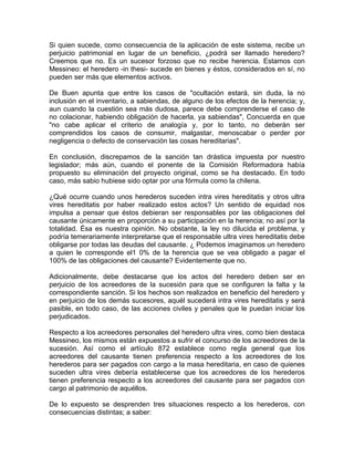 Si quien sucede, como consecuencia de la aplicación de este sistema, recibe un
perjuicio patrimonial en lugar de un beneficio, ¿podrá ser llamado heredero?
Creemos que no. Es un sucesor forzoso que no recibe herencia. Estamos con
Messineo: el heredero -in thesi- sucede en bienes y éstos, considerados en sí, no
pueden ser más que elementos activos.
De Buen apunta que entre los casos de "ocultación estará, sin duda, la no
inclusión en el inventario, a sabiendas, de alguno de los efectos de la herencia; y,
aun cuando la cuestión sea más dudosa, parece debe comprenderse el caso de
no colacionar, habiendo obligación de hacerla, ya sabiendas", Concuerda en que
"no cabe aplicar el criterio de analogía y, por lo tanto, no deberán ser
comprendidos los casos de consumir, malgastar, menoscabar o perder por
negligencia o defecto de conservación las cosas hereditarias".
En conclusión, discrepamos de la sanción tan drástica impuesta por nuestro
legislador; más aún, cuando el ponente de la Comisión Reformadora había
propuesto su eliminación del proyecto original, como se ha destacado. En todo
caso, más sabio hubiese sido optar por una fórmula como la chilena.
¿Qué ocurre cuando unos herederos suceden intra vires hereditatis y otros ultra
vires hereditatis por haber realizado estos actos? Un sentido de equidad nos
impulsa a pensar que éstos debieran ser responsables por las obligaciones del
causante únicamente en proporción a su participación en la herencia; no así por la
totalidad. Ésa es nuestra opinión. No obstante, la ley no dilucida el problema, y
podría temerariamente interpretarse que el responsable ultra vires hereditatis debe
obligarse por todas las deudas del causante. ¿ Podemos imaginamos un heredero
a quien le corresponde el1 0% de la herencia que se vea obligado a pagar el
100% de las obligaciones del causante? Evidentemente que no.
Adicionalmente, debe destacarse que los actos del heredero deben ser en
perjuicio de los acreedores de la sucesión para que se configuren la falta y la
correspondiente sanción. Si los hechos son realizados en beneficio del heredero y
en perjuicio de los demás sucesores, aquél sucederá intra vires hereditatis y será
pasible, en todo caso, de las acciones civiles y penales que le puedan iniciar los
perjudicados.
Respecto a los acreedores personales del heredero ultra vires, como bien destaca
Messineo, los mismos están expuestos a sufrir el concurso de los acreedores de la
sucesión. Así como el artículo 872 establece como regla general que los
acreedores del causante tienen preferencia respecto a los acreedores de los
herederos para ser pagados con cargo a la masa hereditaria, en caso de quienes
suceden ultra vires debería establecerse que los acreedores de los herederos
tienen preferencia respecto a los acreedores del causante para ser pagados con
cargo al patrimonio de aquéllos.
De lo expuesto se desprenden tres situaciones respecto a los herederos, con
consecuencias distintas; a saber:

 