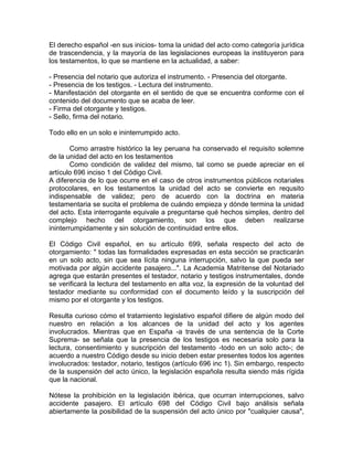 El derecho español -en sus inicios- toma la unidad del acto como categoría jurídica
de trascendencia, y la mayoría de las legislaciones europeas la instituyeron para
los testamentos, lo que se mantiene en la actualidad, a saber:
- Presencia del notario que autoriza el instrumento. - Presencia del otorgante.
- Presencia de los testigos. - Lectura del instrumento.
- Manifestación del otorgante en el sentido de que se encuentra conforme con el
contenido del documento que se acaba de leer.
- Firma del otorgante y testigos.
- Sello, firma del notario.
Todo ello en un solo e ininterrumpido acto.
Como arrastre histórico la ley peruana ha conservado el requisito solemne
de la unidad del acto en los testamentos
Como condición de validez del mismo, tal como se puede apreciar en el
artículo 696 inciso 1 del Código Civil.
A diferencia de lo que ocurre en el caso de otros instrumentos públicos notariales
protocolares, en los testamentos la unidad del acto se convierte en requsito
indispensable de validez; pero de acuerdo con la doctrina en materia
testamentaria se sucita el problema de cuándo empieza y dónde termina la unidad
del acto. Esta interrogante equivale a preguntarse qué hechos simples, dentro del
complejo hecho del otorgamiento, son los que deben realizarse
ininterrumpidamente y sin solución de continuidad entre ellos.
El Código Civil español, en su artículo 699, señala respecto del acto de
otorgamiento: " todas las formalidades expresadas en esta sección se practicarán
en un solo acto, sin que sea lícita ninguna interrupción, salvo la que pueda ser
motivada por algún accidente pasajero...". La Academia Matritense del Notariado
agrega que estarán presentes el testador, notario y testigos instrumentales, donde
se verificará la lectura del testamento en alta voz, la expresión de la voluntad del
testador mediante su conformidad con el documento leído y la suscripción del
mismo por el otorgante y los testigos.
Resulta curioso cómo el tratamiento legislativo español difiere de algún modo del
nuestro en relación a los alcances de la unidad del acto y los agentes
involucrados. Mientras que en España -a través de una sentencia de la Corte
Suprema- se señala que la presencia de los testigos es necesaria solo para la
lectura, consentimiento y suscripción del testamento -todo en un solo acto-; de
acuerdo a nuestro Código desde su inicio deben estar presentes todos los agentes
involucrados: testador, notario, testigos (artículo 696 inc 1). Sin embargo, respecto
de la suspensión del acto único, la legislación española resulta siendo más rígida
que la nacional.
Nótese la prohibición en la legislación ibérica, que ocurran interrupciones, salvo
accidente pasajero. El artículo 698 del Código Civil bajo análisis señala
abiertamente la posibilidad de la suspensión del acto único por "cualquier causa",

 