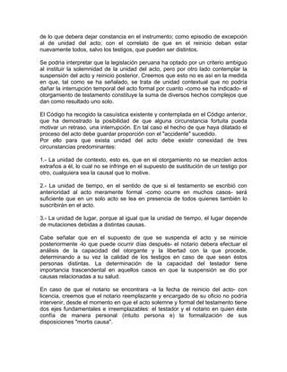 de lo que debera dejar constancia en el instrumento; como episodio de excepción
al de unidad del acto; con el correlato de que en el reinicio deban estar
nuevamente todos, salvo los testigos, que pueden ser distintos.
Se podría interpretar que la legislación peruana ha optado por un criterio ambiguo
al instituir la solemnidad de la unidad del acto, pero por otro lado contemplar la
suspensión del acto y reinicio posterior. Creemos que esto no es así en la medida
en que, tal como se ha señalado, se trata de unidad contextual que no podría
dañar la interrupción temporal del acto formal por cuanto -como se ha indicado- el
otorgamiento de testamento constituye la suma de diversos hechos complejos que
dan como resultado uno solo.
El Código ha recogido la casuística existente y contemplada en el Código anterior,
que ha demostrado la posibilidad de que alguna circunstancia fortuita pueda
motivar un retraso, una interrupción. En tal caso el hecho de que haya dilatado el
proceso del acto debe guardar proporción con el "accidente" sucedido.
Por ello para que exista unidad del acto debe existir conexidad de tres
circunstancias predominantes:
1.- La unidad de contexto, esto es, que en el otorgamiento no se mezclen actos
extraños a él, lo cual no se infringe en el supuesto de sustitución de un testigo por
otro, cualquiera sea la causal que lo motive.
2.- La unidad de tiempo, en el sentido de que si el testamento se escribió con
anterioridad al acto meramente formal -como ocurre en muchos casos- será
suficiente que en un solo acto se lea en presencia de todos quienes también lo
suscribirán en el acto.
3.- La unidad de lugar, porque al igual que la unidad de tiempo, el lugar depende
de mutaciones debidas a distintas causas.
Cabe señalar que en el supuesto de que se suspenda el acto y se reinicie
posteriormente -lo que puede ocurrir días después- el notario debera efectuar el
análisis de la capacidad del otorgante y la libertad con la que procede,
determinando a su vez la calidad de los testigos en caso de que sean éstos
personas distintas. La determinación de la capacidad del testador tiene
importancia trascendental en aquellos casos en que la suspensión se dio por
causas relacionadas a su salud.
En caso de que el notario se encontrara -a la fecha de reinicio del acto- con
licencia, creemos que el notario reemplazante y encargado de su oficio no podría
intervenir, desde el momento en que el acto solemne y formal del testamento tiene
dos ejes fundamentales e irreemplazables: el testador y el notario en quien éste
confía de manera personal (intuito persona e) la formalización de sus
disposiciones "mortis causa".

 
